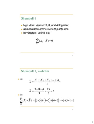 3-3



        Shembull 1
            Nga vlerat vijuese: 3, 8, and 4 llogaritni:
            a) mesataren aritmetike të thjeshtë dhe
            b) vërtetoni vetinë se:
                          n

                         (X
                         i 1
                                i    X)  0



                                                           13




        Shembull 1, vazhdim

     a)                X 1  X 2  X 3  ...  X n
                   X
                                    n
                        3  8  4 15
                   X             5
     b)
                            3      3
       n

     ( X  X )  3  5  8  5  4  5  2  3 1  0
      i 1
               i


                                                           14




                                                                7
 