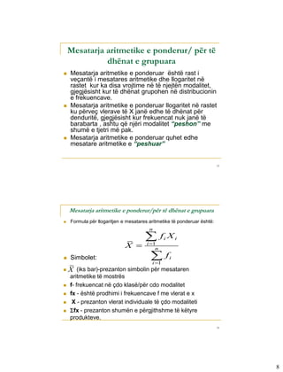 Mesatarja aritmetike e ponderur/ për të
              dhënat e grupuara
   Mesatarja aritmetike e ponderuar është rast i
    veçantë i mesatares aritmetike dhe llogaritet në
    rastet kur ka disa vrojtime në të njejtën modalitet,
    gjegjësisht kur të dhënat grupohen në distribucionin
    e frekuencave.
   Mesatarja aritmetike e ponderuar llogaritet në rastet
    ku përveç vlerave të X janë edhe të dhënat për
    denduritë, gjegjësisht kur frekuencat nuk janë të
    barabarta , ashtu që njëri modalitet “peshon” me
    shumë e tjetri më pak.
   Mesatarja aritmetike e ponderuar quhet edhe
    mesatare aritmetike e “peshuar”


                                                                         15




    Mesatarja aritmetike e ponderur/për të dhënat e grupuara
   Formula për llogaritjen e mesatares aritmetike të ponderuar është:
                                        n
                                               fi X i
                             X       i 1
                                            n

   Simbolet:                            
                                         i 1
                                                  fi
   X (iks bar)-prezanton simbolin për mesataren
    aritmetike të mostrës
   f- frekuencat në çdo klasë/për cdo modalitet
   fx - është prodhimi i frekuencave f me vlerat e x
    X - prezanton vlerat individuale të çdo modaliteti
   fx - prezanton shumën e përgjithshme të këtyre
    produkteve.
                                                                         16




                                                                              8
 