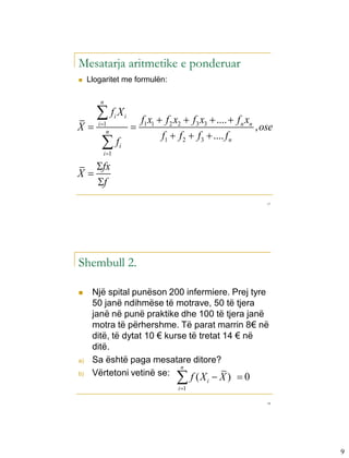 Mesatarja aritmetike e ponderuar
    Llogaritet me formulën:

         n

       fX       i       i
                                 f1 x1  f 2 x2  f3 x3  ....  f n xn
X      i 1
                                                                       , ose
            n
                                        f1  f 2  f3  .... f n
         f
          i 1
                     i


       fx
X
       f
                                                                           17




Shembull 2.

     Një spital punëson 200 infermiere. Prej tyre
      50 janë ndihmëse të motrave, 50 të tjera
      janë në punë praktike dhe 100 të tjera janë
      motra të përhershme. Të parat marrin 8€ në
      ditë, të dytat 10 € kurse të tretat 14 € në
      ditë.
a)    Sa është paga mesatare ditore?
                              n
b)    Vërtetoni vetinë se:
                                            
                                 f (X  X )  0
                                             i 1
                                                       i


                                                                           18




                                                                                9
 