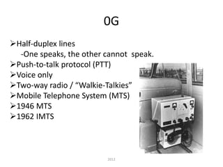 0G
Half-duplex lines
-One speaks, the other cannot speak.
Push-to-talk protocol (PTT)
Voice only
Two-way radio / “Walkie-Talkies”
Mobile Telephone System (MTS)
1946 MTS
1962 IMTS
2012
 
