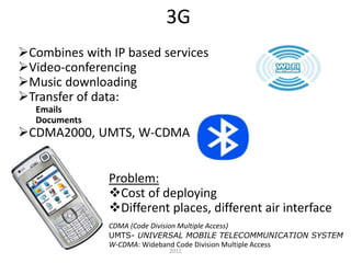 3G
Combines with IP based services
Video-conferencing
Music downloading
Transfer of data:
Emails
Documents
CDMA2000, UMTS, W-CDMA
Problem:
Cost of deploying
Different places, different air interface
CDMA (Code Division Multiple Access)
UMTS- UNIVERSAL MOBILE TELECOMMUNICATION SYSTEM
W-CDMA: Wideband Code Division Multiple Access
2012
 