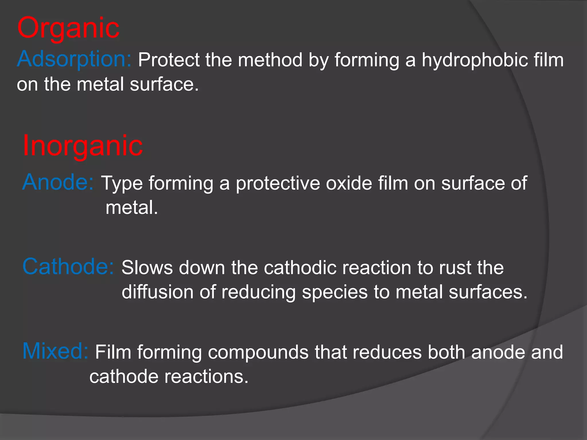 Organic
Adsorption: Protect the method by forming a hydrophobic film
on the metal surface.
Inorganic
Anode: Type forming a protective oxide film on surface of
metal.
Cathode: Slows down the cathodic reaction to rust the
diffusion of reducing species to metal surfaces.
Mixed: Film forming compounds that reduces both anode and
cathode reactions.
 