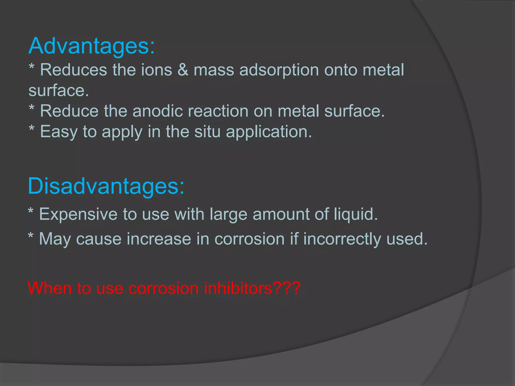Advantages:
* Reduces the ions & mass adsorption onto metal
surface.
* Reduce the anodic reaction on metal surface.
* Easy to apply in the situ application.
Disadvantages:
* Expensive to use with large amount of liquid.
* May cause increase in corrosion if incorrectly used.
When to use corrosion inhibitors???
 