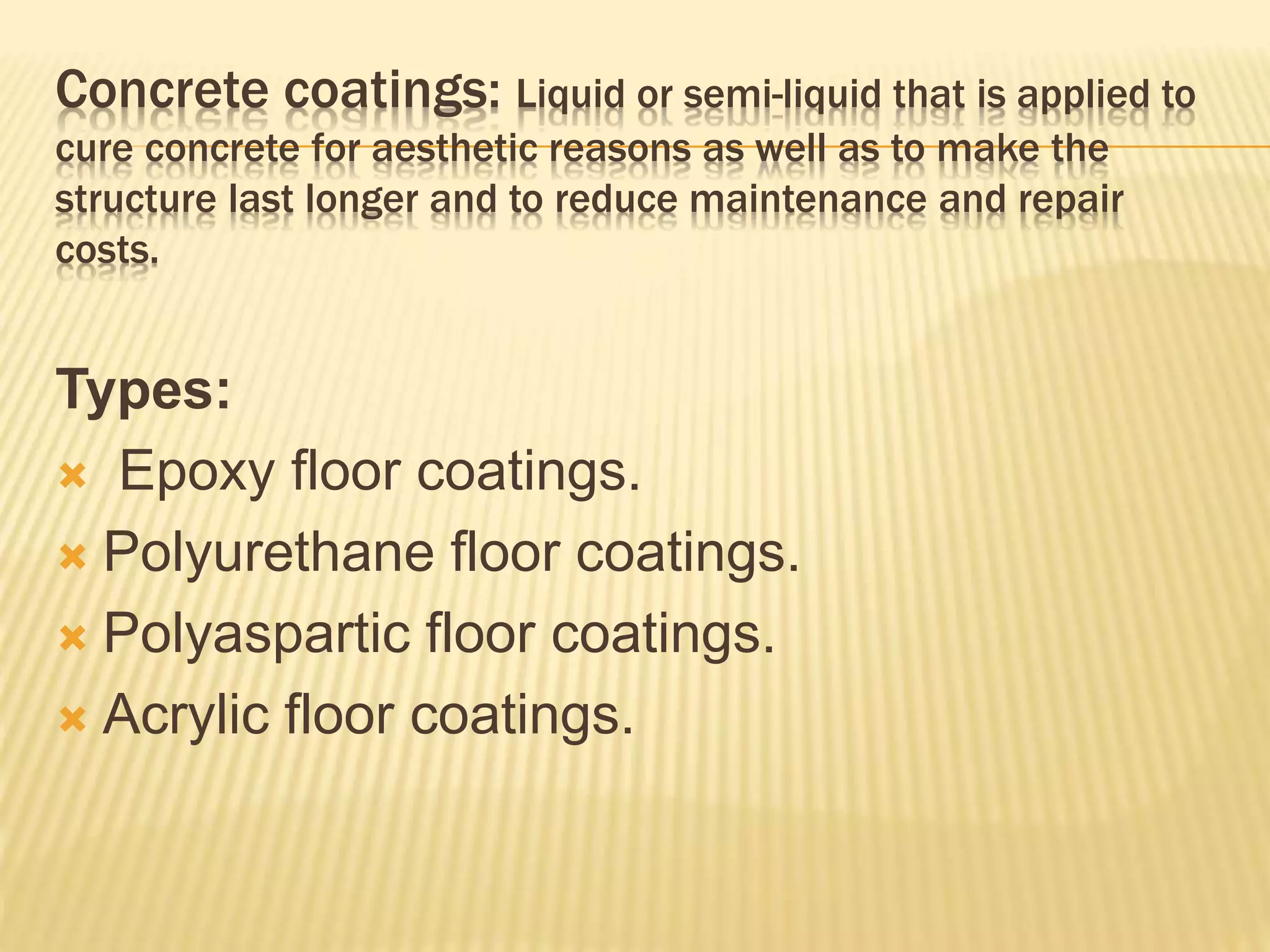 Concrete coatings: Liquid or semi-liquid that is applied to
cure concrete for aesthetic reasons as well as to make the
structure last longer and to reduce maintenance and repair
costs.
Types:
 Epoxy floor coatings.
 Polyurethane floor coatings.
 Polyaspartic floor coatings.
 Acrylic floor coatings.
 