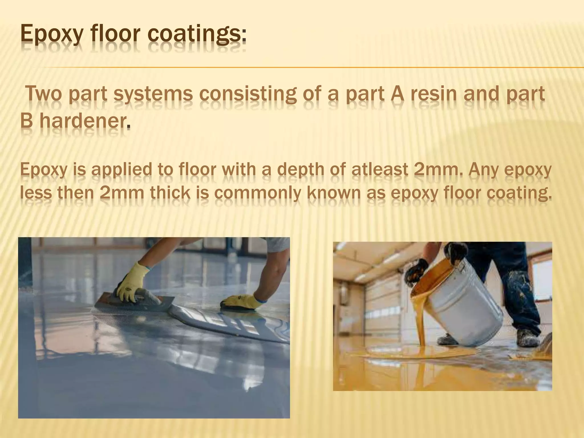 Epoxy floor coatings:
Two part systems consisting of a part A resin and part
B hardener.
Epoxy is applied to floor with a depth of atleast 2mm. Any epoxy
less then 2mm thick is commonly known as epoxy floor coating.
 
