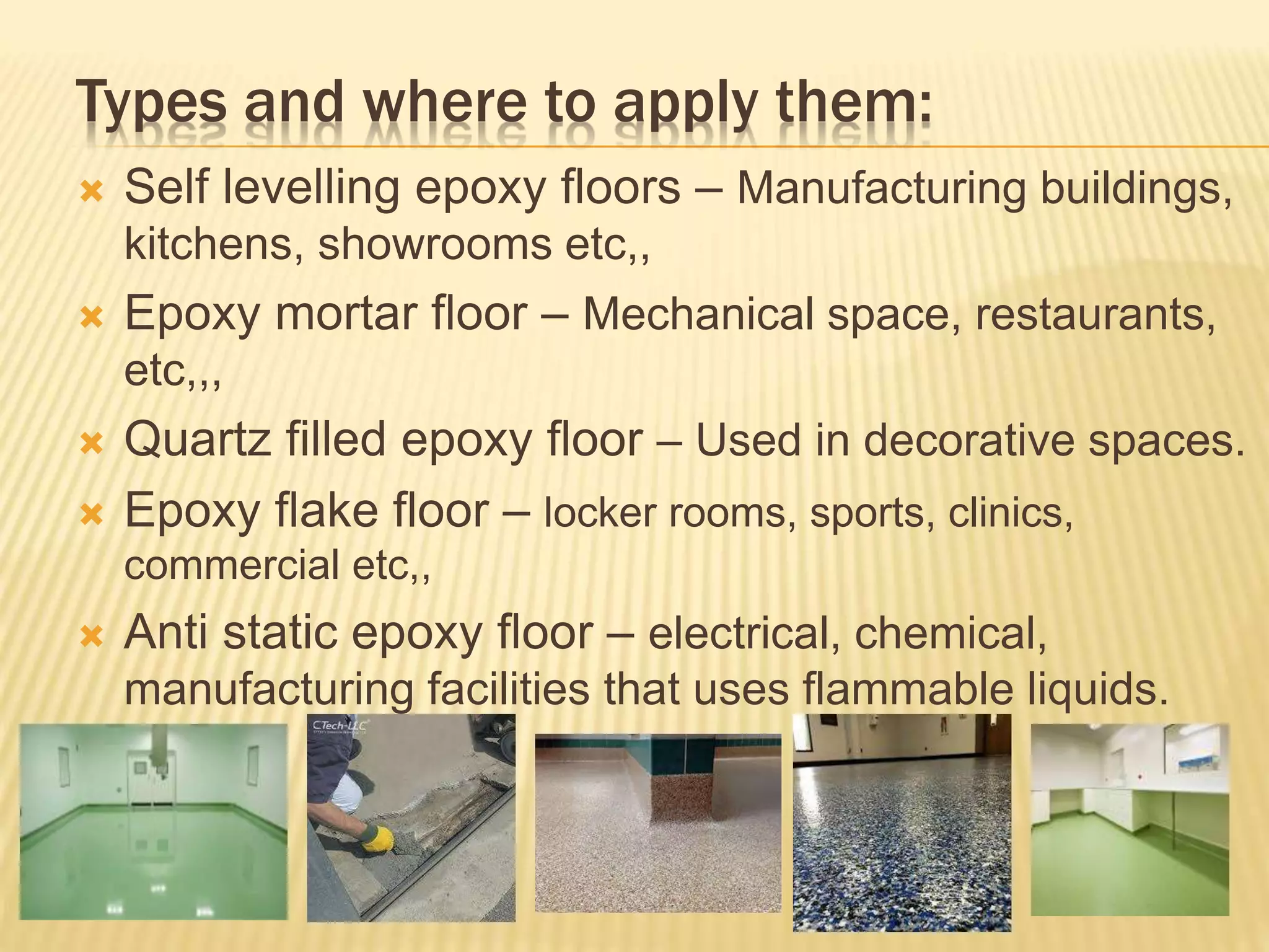 Types and where to apply them:
 Self levelling epoxy floors – Manufacturing buildings,
kitchens, showrooms etc,,
 Epoxy mortar floor – Mechanical space, restaurants,
etc,,,
 Quartz filled epoxy floor – Used in decorative spaces.
 Epoxy flake floor – locker rooms, sports, clinics,
commercial etc,,
 Anti static epoxy floor – electrical, chemical,
manufacturing facilities that uses flammable liquids.
 