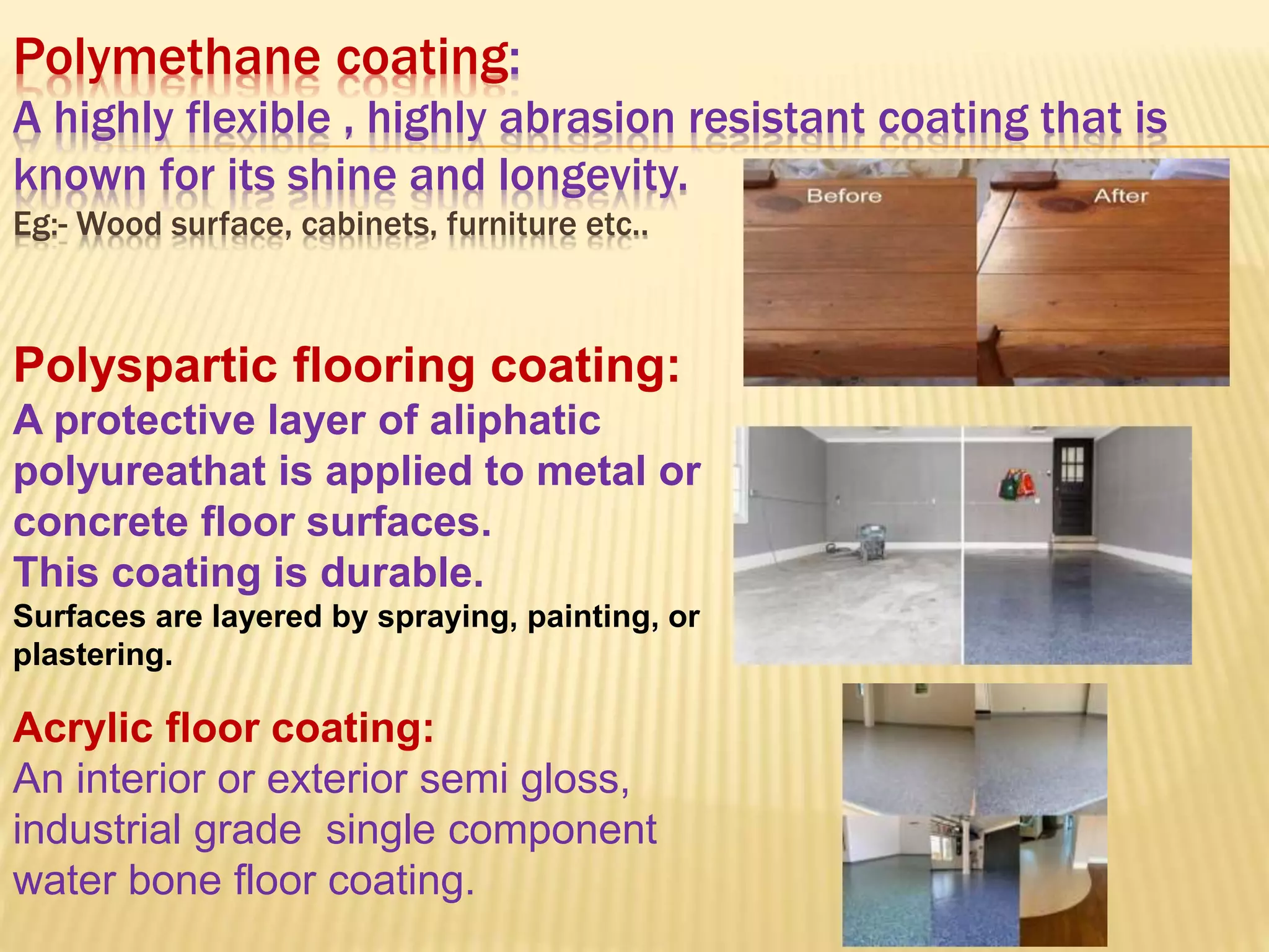 Polymethane coating:
A highly flexible , highly abrasion resistant coating that is
known for its shine and longevity.
Eg:- Wood surface, cabinets, furniture etc..
Polyspartic flooring coating:
A protective layer of aliphatic
polyureathat is applied to metal or
concrete floor surfaces.
This coating is durable.
Surfaces are layered by spraying, painting, or
plastering.
Acrylic floor coating:
An interior or exterior semi gloss,
industrial grade single component
water bone floor coating.
 