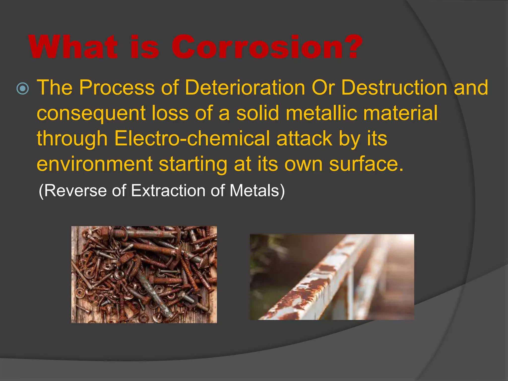 What is Corrosion?
 The Process of Deterioration Or Destruction and
consequent loss of a solid metallic material
through Electro-chemical attack by its
environment starting at its own surface.
(Reverse of Extraction of Metals)
 
