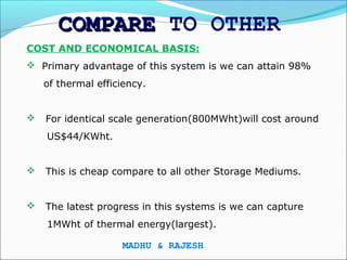 COMPARE TO OTHER
COST AND ECONOMICAL BASIS:
 Primary advantage of this system is we can attain 98%
    of thermal efficiency.


   For identical scale generation(800MWht)will cost around
    US$44/KWht.


   This is cheap compare to all other Storage Mediums.


   The latest progress in this systems is we can capture
    1MWht of thermal energy(largest).

                    MADHU & RAJESH
 
