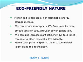 ECO-FRIENDLY NATURE

   Molten salt is non-toxic, non-flammable energy
    storage medium.
   We can reduce atmospheric CO2 Emissions by more
    30,000 tons for 110GWH/year power generation.
   We can also increase plant efficiency 1.5 to 3 times
    compare to other renewable Eco-friendly.
   Gema solar plant in Spain is the first commercial
    plant using this technology.



                MADHU & RAJESH
 