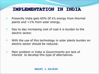 IMPLEMENTATION IN INDIA
   Presently India gets 65% Of it’s energy from thermal
    plants and <1% from solar energy.

   Day to day increasing cost of coal it is burden to the
    electric sector.

   With the use of this technology in solar plants burden on
    electric sector should be reduced.

   Main problem in India is Governments are lack of
    interest to develop this type of alternatives.




                     MADHU & RAJESH
 