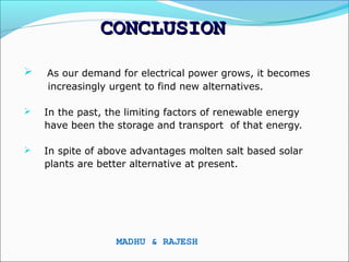CONCLUSION
   As our demand for electrical power grows, it becomes
    increasingly urgent to find new alternatives.

   In the past, the limiting factors of renewable energy
    have been the storage and transport of that energy.

   In spite of above advantages molten salt based solar
    plants are better alternative at present.




                  MADHU & RAJESH
 