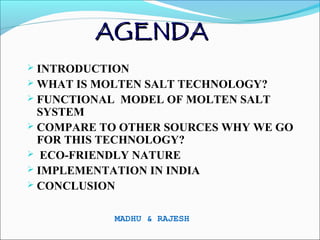AGENDA
 INTRODUCTION
 WHAT IS MOLTEN SALT TECHNOLOGY?
 FUNCTIONAL MODEL OF MOLTEN SALT
  SYSTEM
 COMPARE TO OTHER SOURCES WHY WE GO
  FOR THIS TECHNOLOGY?
 ECO-FRIENDLY NATURE
 IMPLEMENTATION IN INDIA
 CONCLUSION


           MADHU & RAJESH
 