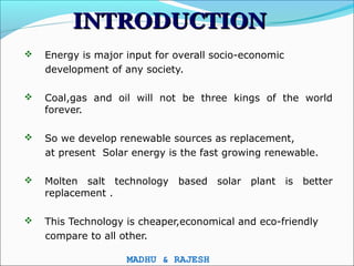 INTRODUCTION
   Energy is major input for overall socio-economic
    development of any society.

   Coal,gas and oil will not be three kings of the world
    forever.

   So we develop renewable sources as replacement,
    at present Solar energy is the fast growing renewable.

   Molten salt technology based solar plant is better
    replacement .

   This Technology is cheaper,economical and eco-friendly
    compare to all other.

                    MADHU & RAJESH
 