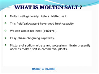 WHAT IS MOLTEN SALT ?
   Molten salt generally Refers Melted salt.

   This fluid(salt-water) have good heat capacity.

   We can attain red heat (>801°c ).

   Easy phase chngining capability.

   Mixture of sodium nitrate and potassium nitrate presently
    used as molten salt in commercial plants.




                    MADHU & RAJESH
 