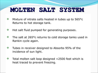 MOLTEN SALT SYSTEM
   Mixture of nitrate salts heated in tubes up to 565°c
    Returns to hot storage tank.

   Hot salt fluid pumped for generating purposes.

   The salt at 265°c returns to cold storage tanks used in
    Rankin cycle again.

   Tubes in receiver designed to Absorbs 95% of the
    incidence of sun light.

   Total molten salt loop designed <2500 feet which is
    heat traced to prevent freezing.

                    MADHU & RAJESH
 