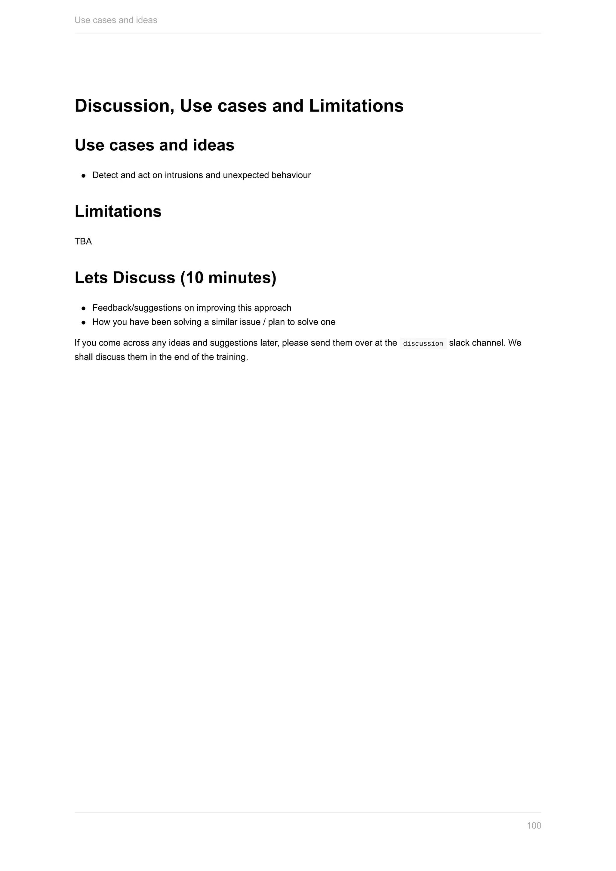 Discussion,	Use	cases	and	Limitations
Use	cases	and	ideas
Detect	and	act	on	intrusions	and	unexpected	behaviour
Limitations
TBA
Lets	Discuss	(10	minutes)
Feedback/suggestions	on	improving	this	approach
How	you	have	been	solving	a	similar	issue	/	plan	to	solve	one
If	you	come	across	any	ideas	and	suggestions	later,	please	send	them	over	at	the		discussion		slack	channel.	We
shall	discuss	them	in	the	end	of	the	training.
Use	cases	and	ideas
100
 