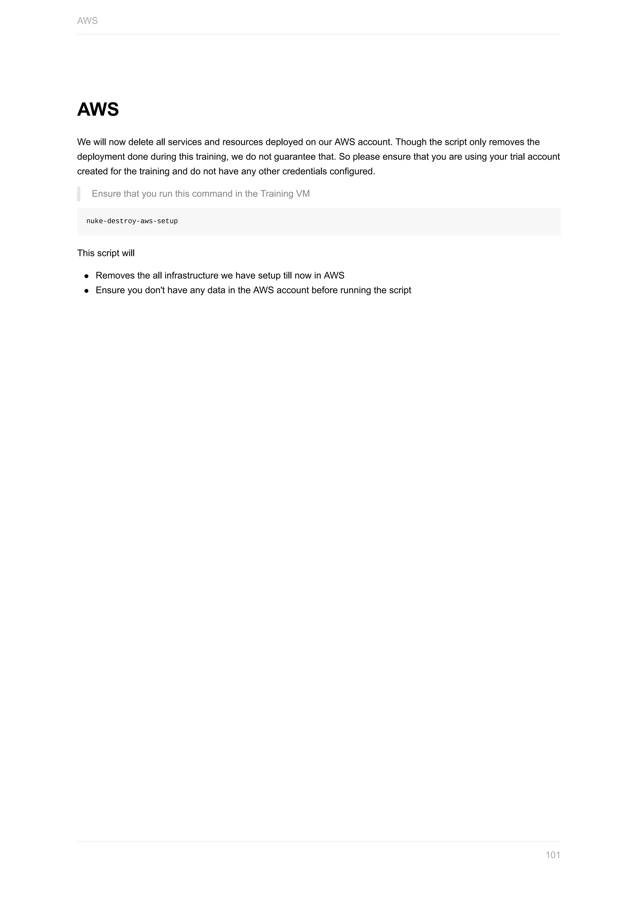 AWS
We	will	now	delete	all	services	and	resources	deployed	on	our	AWS	account.	Though	the	script	only	removes	the
deployment	done	during	this	training,	we	do	not	guarantee	that.	So	please	ensure	that	you	are	using	your	trial	account
created	for	the	training	and	do	not	have	any	other	credentials	configured.
Ensure	that	you	run	this	command	in	the	Training	VM
nuke-destroy-aws-setup
This	script	will
Removes	the	all	infrastructure	we	have	setup	till	now	in	AWS
Ensure	you	don't	have	any	data	in	the	AWS	account	before	running	the	script
AWS
101
 