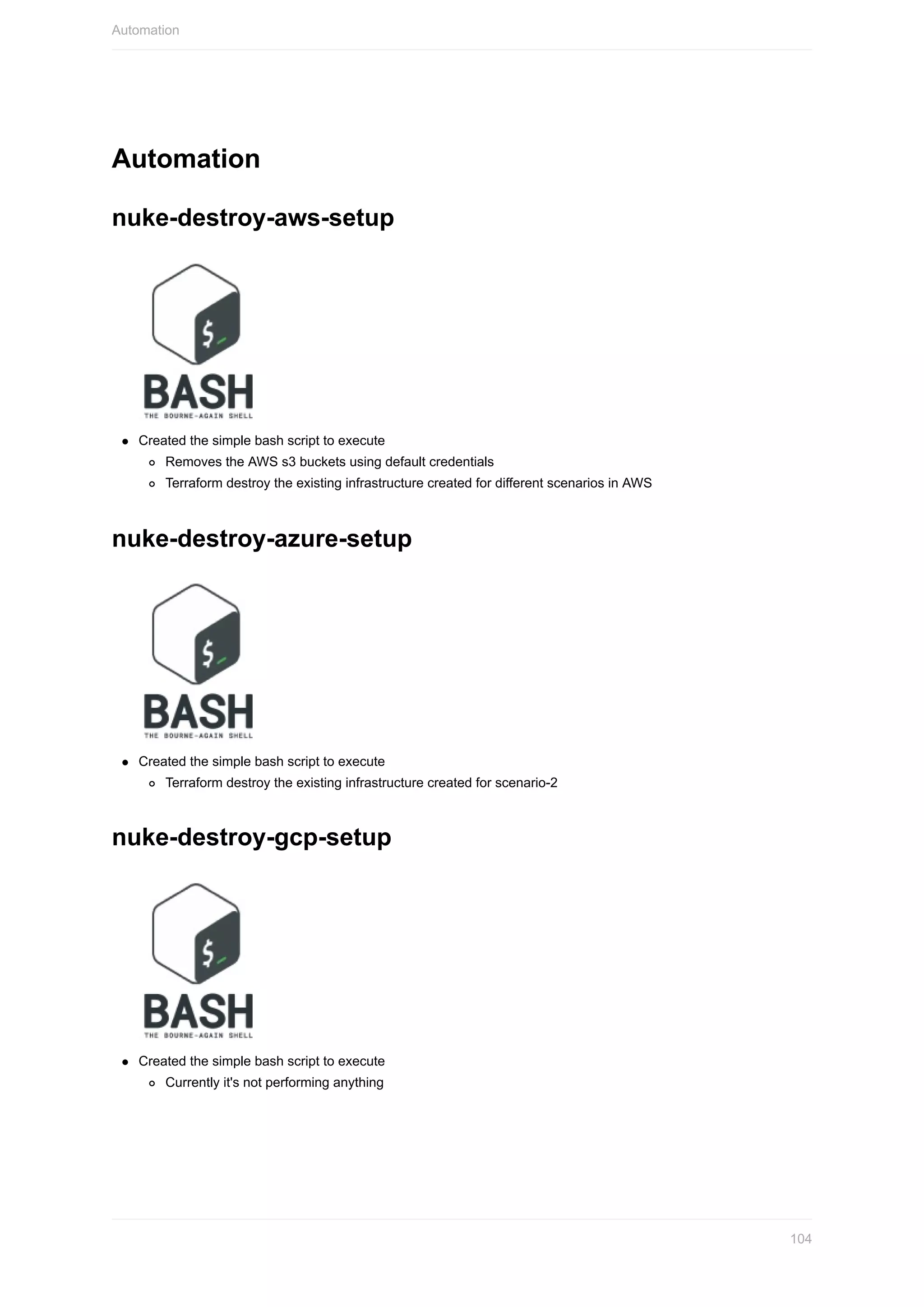 Automation
nuke-destroy-aws-setup
Created	the	simple	bash	script	to	execute
Removes	the	AWS	s3	buckets	using	default	credentials
Terraform	destroy	the	existing	infrastructure	created	for	different	scenarios	in	AWS
nuke-destroy-azure-setup
Created	the	simple	bash	script	to	execute
Terraform	destroy	the	existing	infrastructure	created	for	scenario-2
nuke-destroy-gcp-setup
Created	the	simple	bash	script	to	execute
Currently	it's	not	performing	anything
Automation
104
 
