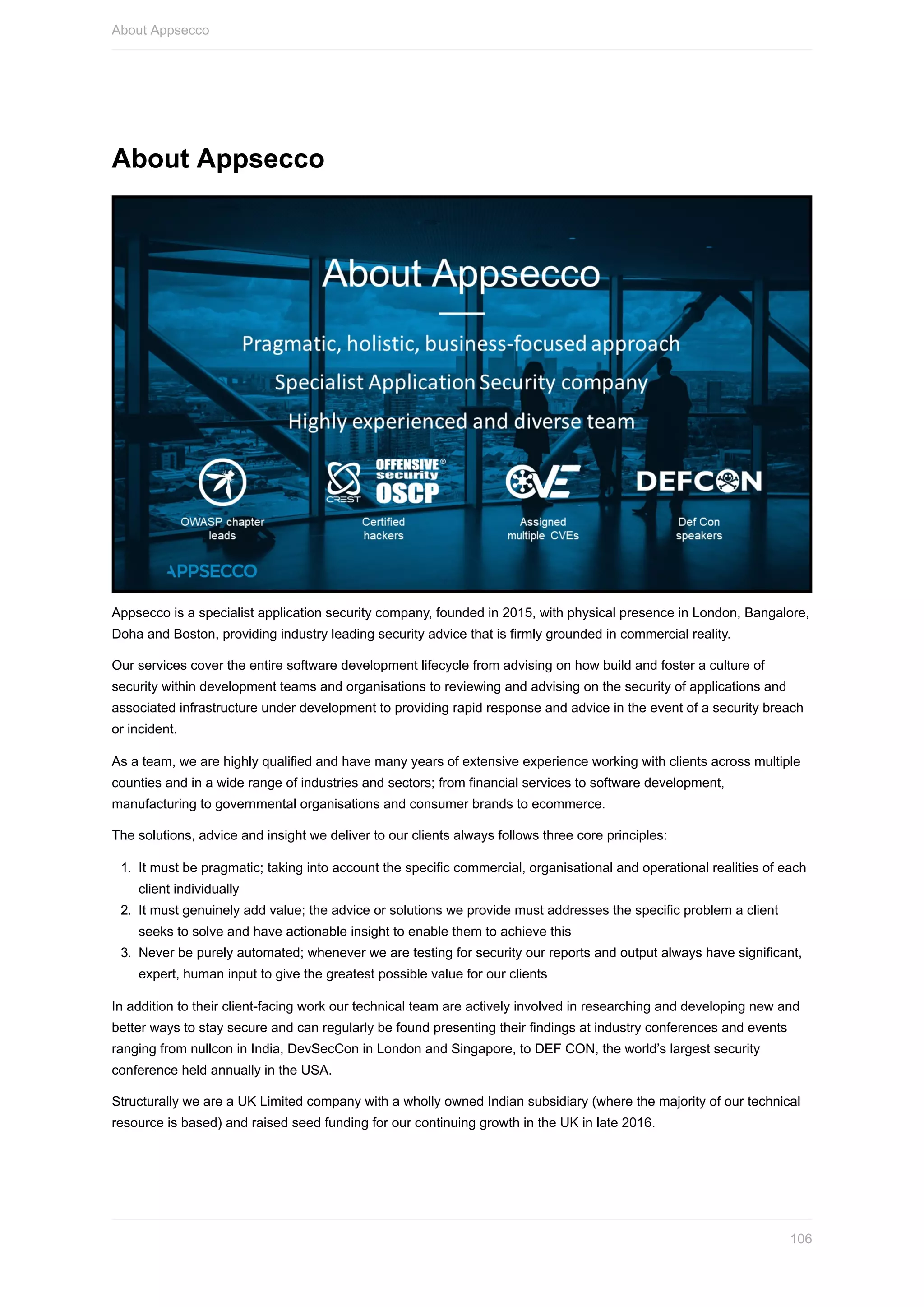 About	Appsecco
Appsecco	is	a	specialist	application	security	company,	founded	in	2015,	with	physical	presence	in	London,	Bangalore,
Doha	and	Boston,	providing	industry	leading	security	advice	that	is	firmly	grounded	in	commercial	reality.
Our	services	cover	the	entire	software	development	lifecycle	from	advising	on	how	build	and	foster	a	culture	of
security	within	development	teams	and	organisations	to	reviewing	and	advising	on	the	security	of	applications	and
associated	infrastructure	under	development	to	providing	rapid	response	and	advice	in	the	event	of	a	security	breach
or	incident.
As	a	team,	we	are	highly	qualified	and	have	many	years	of	extensive	experience	working	with	clients	across	multiple
counties	and	in	a	wide	range	of	industries	and	sectors;	from	financial	services	to	software	development,
manufacturing	to	governmental	organisations	and	consumer	brands	to	ecommerce.
The	solutions,	advice	and	insight	we	deliver	to	our	clients	always	follows	three	core	principles:
1.	 It	must	be	pragmatic;	taking	into	account	the	specific	commercial,	organisational	and	operational	realities	of	each
client	individually
2.	 It	must	genuinely	add	value;	the	advice	or	solutions	we	provide	must	addresses	the	specific	problem	a	client
seeks	to	solve	and	have	actionable	insight	to	enable	them	to	achieve	this
3.	 Never	be	purely	automated;	whenever	we	are	testing	for	security	our	reports	and	output	always	have	significant,
expert,	human	input	to	give	the	greatest	possible	value	for	our	clients
In	addition	to	their	client-facing	work	our	technical	team	are	actively	involved	in	researching	and	developing	new	and
better	ways	to	stay	secure	and	can	regularly	be	found	presenting	their	findings	at	industry	conferences	and	events
ranging	from	nullcon	in	India,	DevSecCon	in	London	and	Singapore,	to	DEF	CON,	the	world’s	largest	security
conference	held	annually	in	the	USA.
Structurally	we	are	a	UK	Limited	company	with	a	wholly	owned	Indian	subsidiary	(where	the	majority	of	our	technical
resource	is	based)	and	raised	seed	funding	for	our	continuing	growth	in	the	UK	in	late	2016.
About	Appsecco
106
 