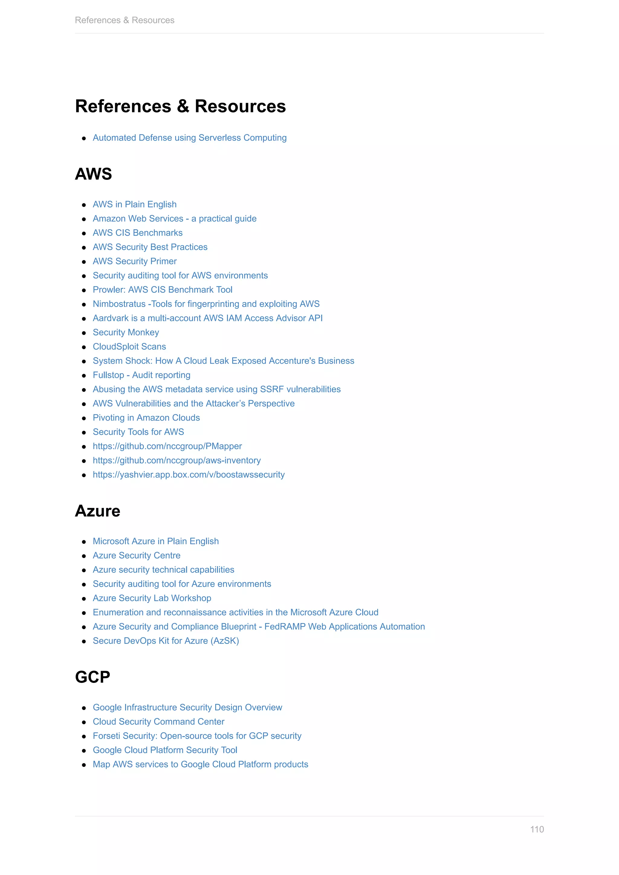 References	&	Resources
Automated	Defense	using	Serverless	Computing
AWS
AWS	in	Plain	English
Amazon	Web	Services	-	a	practical	guide
AWS	CIS	Benchmarks
AWS	Security	Best	Practices
AWS	Security	Primer
Security	auditing	tool	for	AWS	environments
Prowler:	AWS	CIS	Benchmark	Tool
Nimbostratus	-Tools	for	fingerprinting	and	exploiting	AWS
Aardvark	is	a	multi-account	AWS	IAM	Access	Advisor	API
Security	Monkey
CloudSploit	Scans
System	Shock:	How	A	Cloud	Leak	Exposed	Accenture's	Business
Fullstop	-	Audit	reporting
Abusing	the	AWS	metadata	service	using	SSRF	vulnerabilities
AWS	Vulnerabilities	and	the	Attacker’s	Perspective
Pivoting	in	Amazon	Clouds
Security	Tools	for	AWS
https://github.com/nccgroup/PMapper
https://github.com/nccgroup/aws-inventory
https://yashvier.app.box.com/v/boostawssecurity
Azure
Microsoft	Azure	in	Plain	English
Azure	Security	Centre
Azure	security	technical	capabilities
Security	auditing	tool	for	Azure	environments
Azure	Security	Lab	Workshop
Enumeration	and	reconnaissance	activities	in	the	Microsoft	Azure	Cloud
Azure	Security	and	Compliance	Blueprint	-	FedRAMP	Web	Applications	Automation
Secure	DevOps	Kit	for	Azure	(AzSK)
GCP
Google	Infrastructure	Security	Design	Overview
Cloud	Security	Command	Center
Forseti	Security:	Open-source	tools	for	GCP	security
Google	Cloud	Platform	Security	Tool
Map	AWS	services	to	Google	Cloud	Platform	products
References	&	Resources
110
 