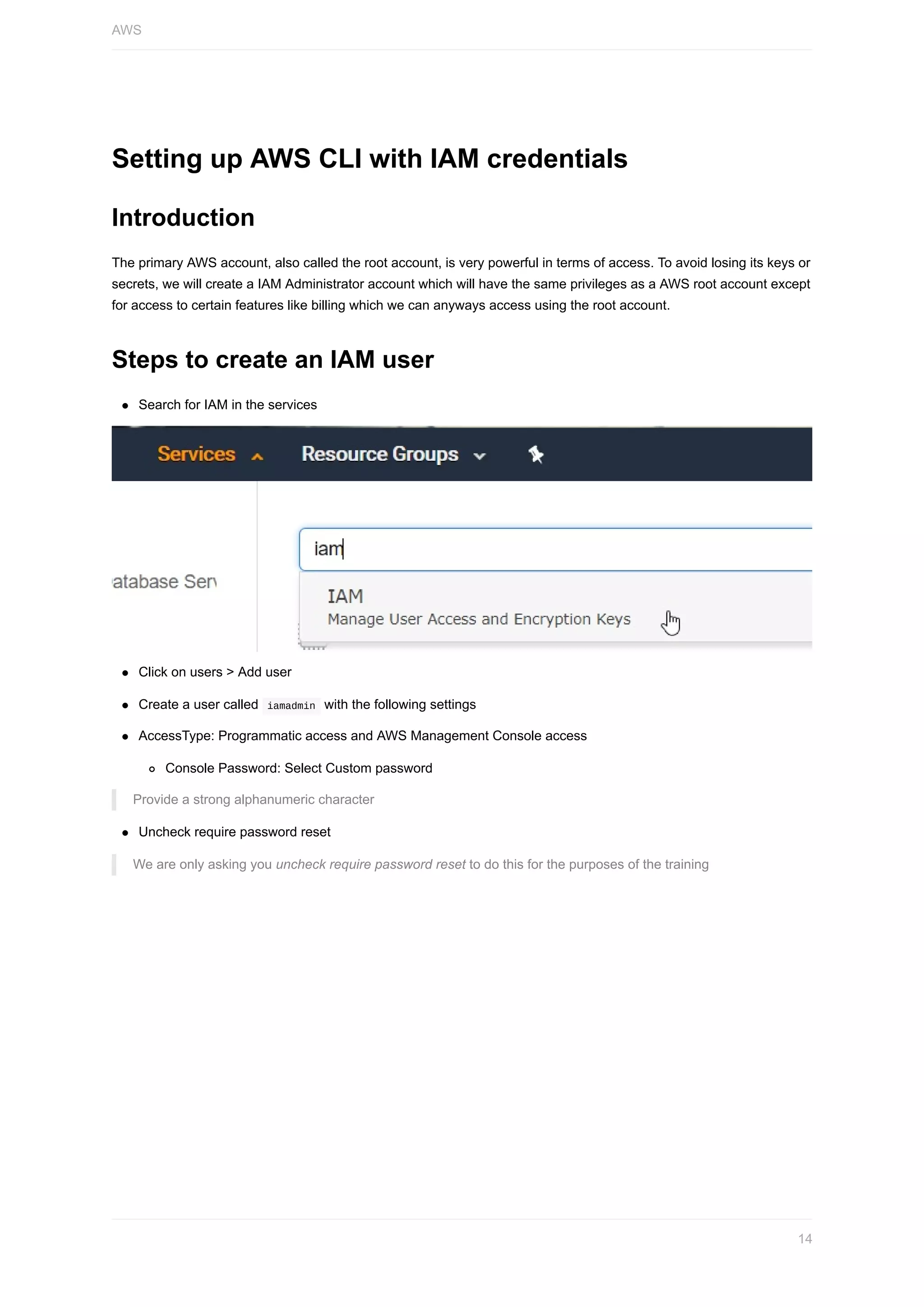 Setting	up	AWS	CLI	with	IAM	credentials
Introduction
The	primary	AWS	account,	also	called	the	root	account,	is	very	powerful	in	terms	of	access.	To	avoid	losing	its	keys	or
secrets,	we	will	create	a	IAM	Administrator	account	which	will	have	the	same	privileges	as	a	AWS	root	account	except
for	access	to	certain	features	like	billing	which	we	can	anyways	access	using	the	root	account.
Steps	to	create	an	IAM	user
Search	for	IAM	in	the	services
Click	on	users	>	Add	user
Create	a	user	called		iamadmin		with	the	following	settings
AccessType:	Programmatic	access	and	AWS	Management	Console	access
Console	Password:	Select	Custom	password
Provide	a	strong	alphanumeric	character
Uncheck	require	password	reset
We	are	only	asking	you	uncheck	require	password	reset	to	do	this	for	the	purposes	of	the	training
AWS
14
 