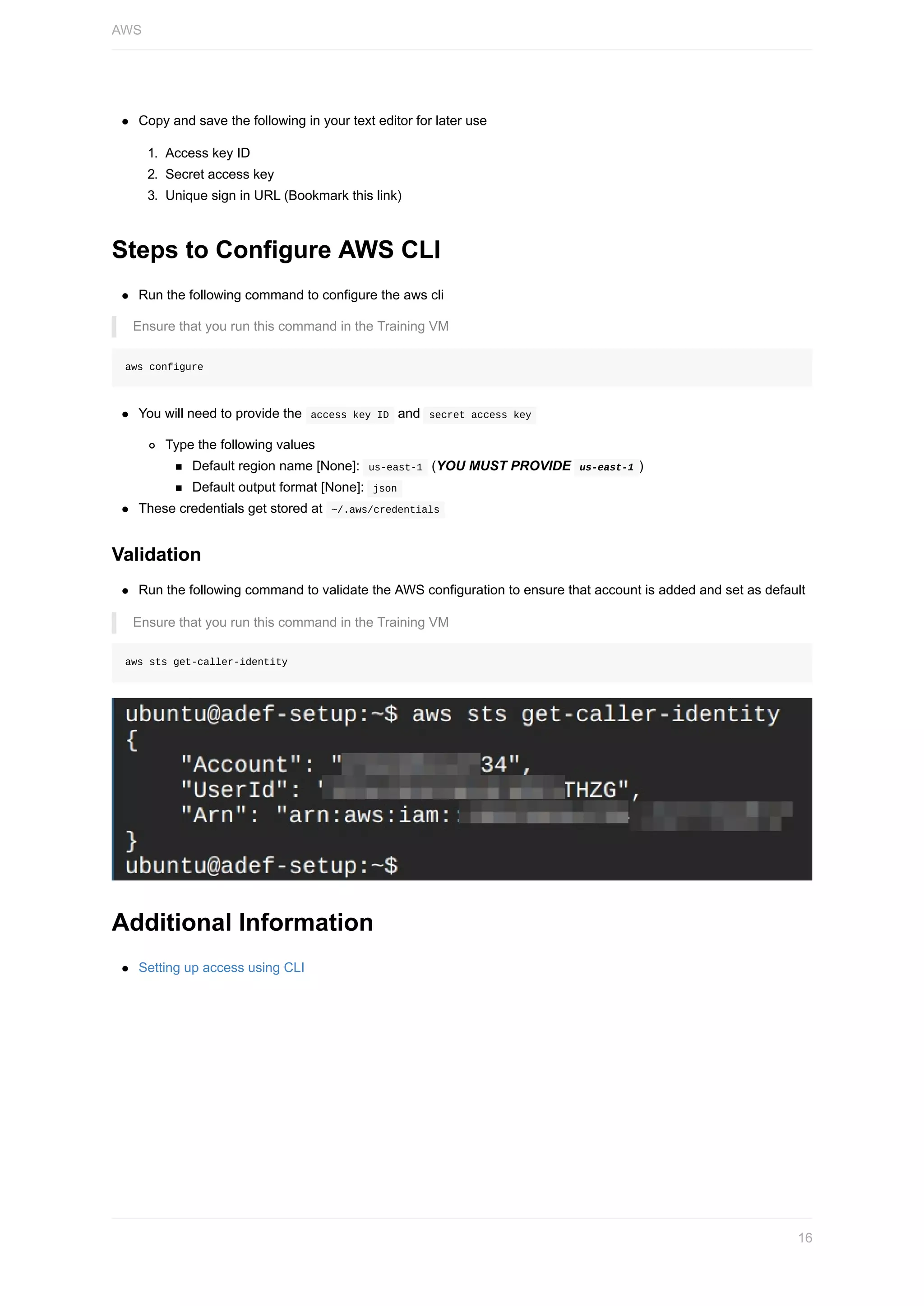 Copy	and	save	the	following	in	your	text	editor	for	later	use
1.	 Access	key	ID
2.	 Secret	access	key
3.	 Unique	sign	in	URL	(Bookmark	this	link)
Steps	to	Configure	AWS	CLI
Run	the	following	command	to	configure	the	aws	cli
Ensure	that	you	run	this	command	in	the	Training	VM
aws	configure
You	will	need	to	provide	the		access	key	ID		and		secret	access	key	
Type	the	following	values
Default	region	name	[None]:		us-east-1		(YOU	MUST	PROVIDE		us-east-1	)
Default	output	format	[None]:		json	
These	credentials	get	stored	at		~/.aws/credentials	
Validation
Run	the	following	command	to	validate	the	AWS	configuration	to	ensure	that	account	is	added	and	set	as	default
Ensure	that	you	run	this	command	in	the	Training	VM
aws	sts	get-caller-identity
Additional	Information
Setting	up	access	using	CLI
AWS
16
 