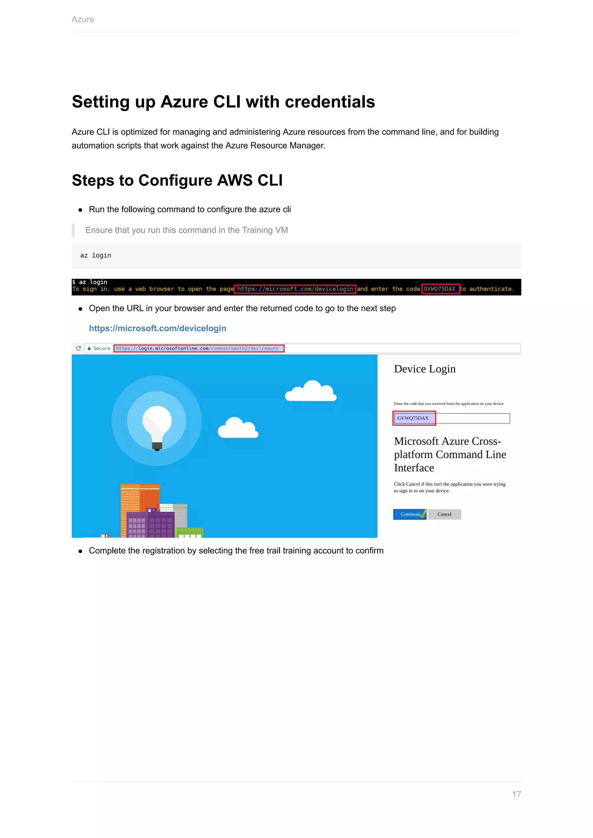 Setting	up	Azure	CLI	with	credentials
Azure	CLI	is	optimized	for	managing	and	administering	Azure	resources	from	the	command	line,	and	for	building
automation	scripts	that	work	against	the	Azure	Resource	Manager.
Steps	to	Configure	AWS	CLI
Run	the	following	command	to	configure	the	azure	cli
Ensure	that	you	run	this	command	in	the	Training	VM
az	login
Open	the	URL	in	your	browser	and	enter	the	returned	code	to	go	to	the	next	step
https://microsoft.com/devicelogin
Complete	the	registration	by	selecting	the	free	trail	training	account	to	confirm
Azure
17
 