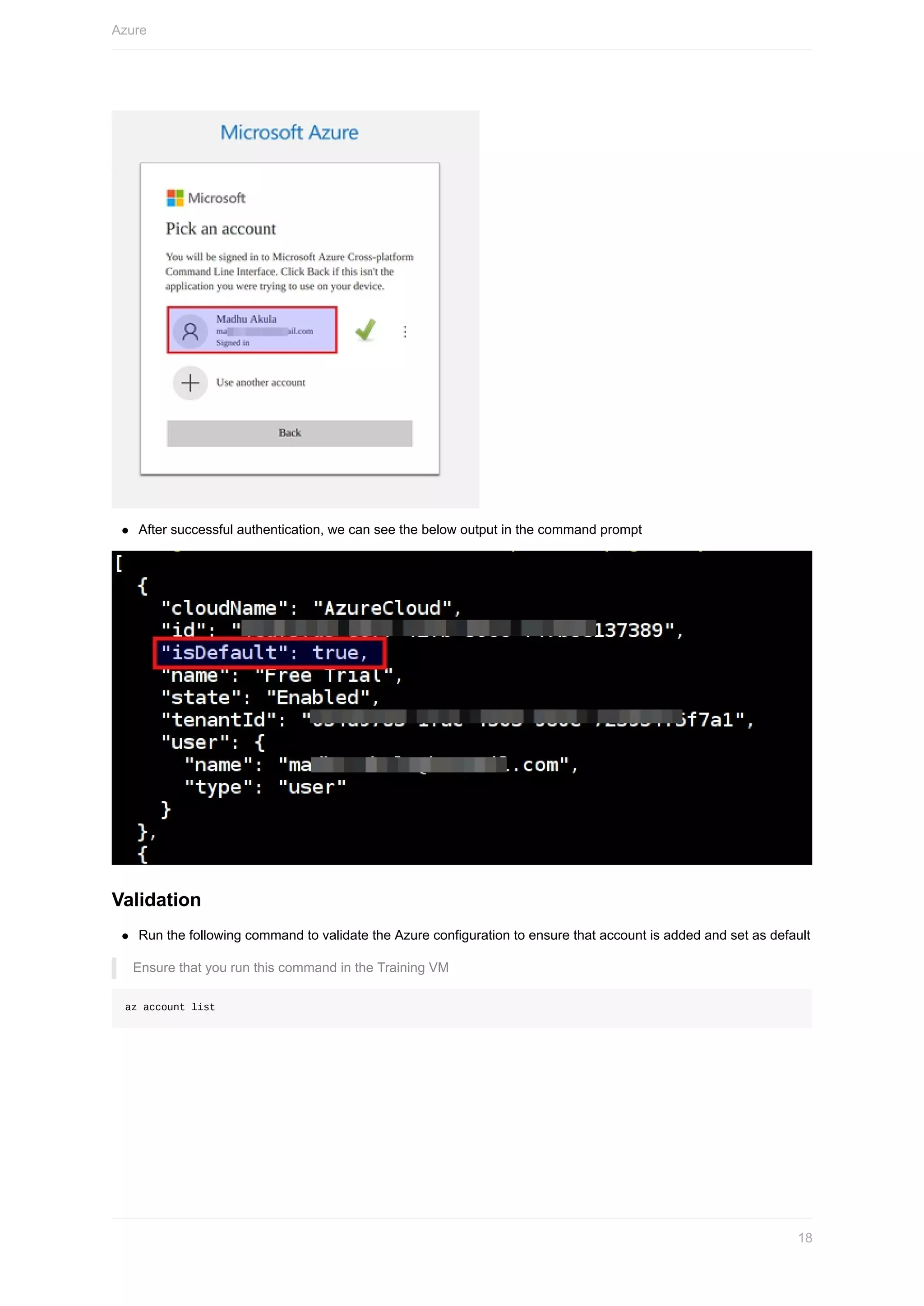 After	successful	authentication,	we	can	see	the	below	output	in	the	command	prompt
Validation
Run	the	following	command	to	validate	the	Azure	configuration	to	ensure	that	account	is	added	and	set	as	default
Ensure	that	you	run	this	command	in	the	Training	VM
az	account	list
Azure
18
 