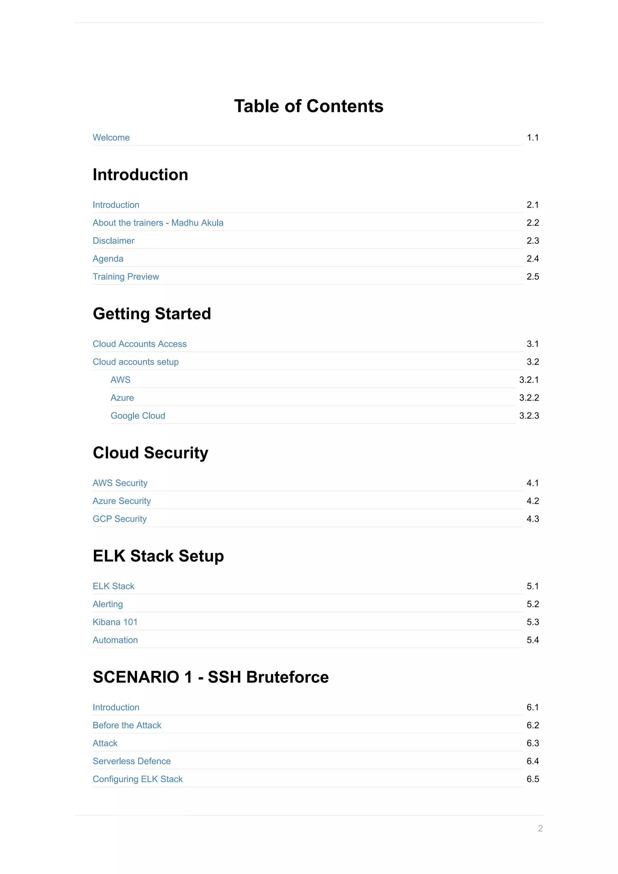 1.1
2.1
2.2
2.3
2.4
2.5
3.1
3.2
3.2.1
3.2.2
3.2.3
4.1
4.2
4.3
5.1
5.2
5.3
5.4
6.1
6.2
6.3
6.4
6.5
Table	of	Contents
Welcome
Introduction
Introduction
About	the	trainers	-	Madhu	Akula
Disclaimer
Agenda
Training	Preview
Getting	Started
Cloud	Accounts	Access
Cloud	accounts	setup
AWS
Azure
Google	Cloud
Cloud	Security
AWS	Security
Azure	Security
GCP	Security
ELK	Stack	Setup
ELK	Stack
Alerting
Kibana	101
Automation
SCENARIO	1	-	SSH	Bruteforce
Introduction
Before	the	Attack
Attack
Serverless	Defence
Configuring	ELK	Stack
2
 