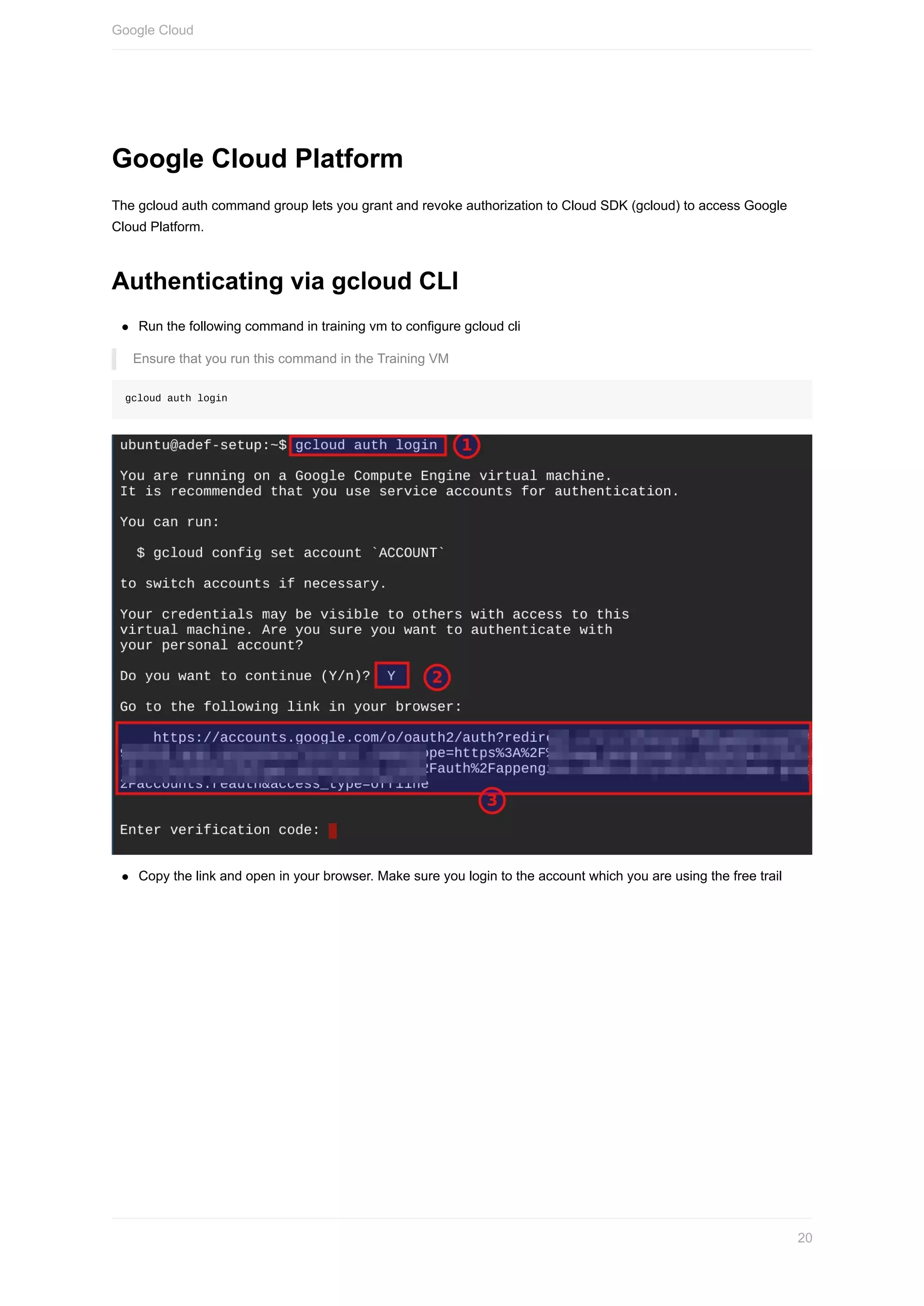 Google	Cloud	Platform
The	gcloud	auth	command	group	lets	you	grant	and	revoke	authorization	to	Cloud	SDK	(gcloud)	to	access	Google
Cloud	Platform.
Authenticating	via	gcloud	CLI
Run	the	following	command	in	training	vm	to	configure	gcloud	cli
Ensure	that	you	run	this	command	in	the	Training	VM
gcloud	auth	login
Copy	the	link	and	open	in	your	browser.	Make	sure	you	login	to	the	account	which	you	are	using	the	free	trail
Google	Cloud
20
 