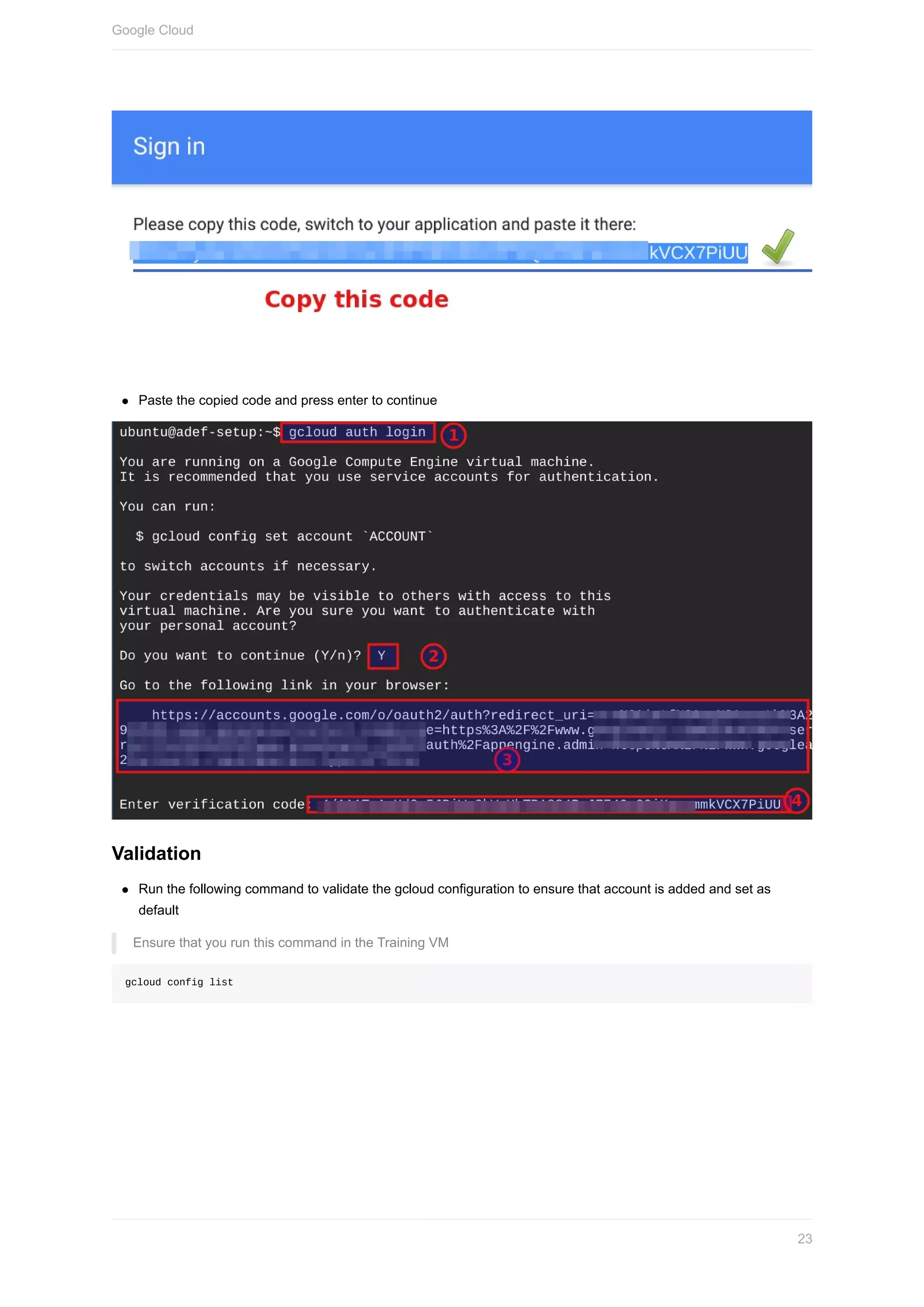 Paste	the	copied	code	and	press	enter	to	continue
Validation
Run	the	following	command	to	validate	the	gcloud	configuration	to	ensure	that	account	is	added	and	set	as
default
Ensure	that	you	run	this	command	in	the	Training	VM
gcloud	config	list
Google	Cloud
23
 