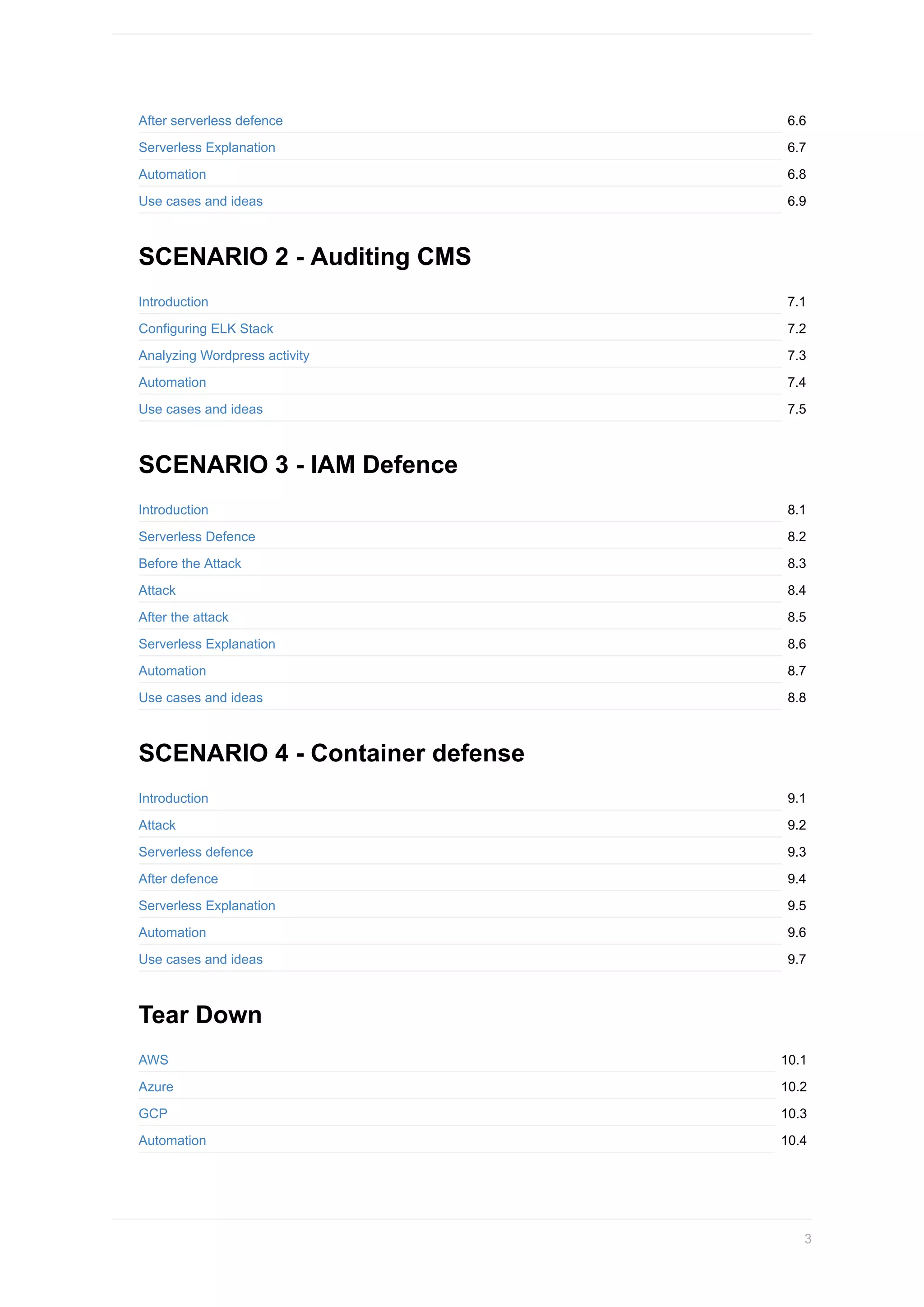 6.6
6.7
6.8
6.9
7.1
7.2
7.3
7.4
7.5
8.1
8.2
8.3
8.4
8.5
8.6
8.7
8.8
9.1
9.2
9.3
9.4
9.5
9.6
9.7
10.1
10.2
10.3
10.4
After	serverless	defence
Serverless	Explanation
Automation
Use	cases	and	ideas
SCENARIO	2	-	Auditing	CMS
Introduction
Configuring	ELK	Stack
Analyzing	Wordpress	activity
Automation
Use	cases	and	ideas
SCENARIO	3	-	IAM	Defence
Introduction
Serverless	Defence
Before	the	Attack
Attack
After	the	attack
Serverless	Explanation
Automation
Use	cases	and	ideas
SCENARIO	4	-	Container	defense
Introduction
Attack
Serverless	defence
After	defence
Serverless	Explanation
Automation
Use	cases	and	ideas
Tear	Down
AWS
Azure
GCP
Automation
3
 