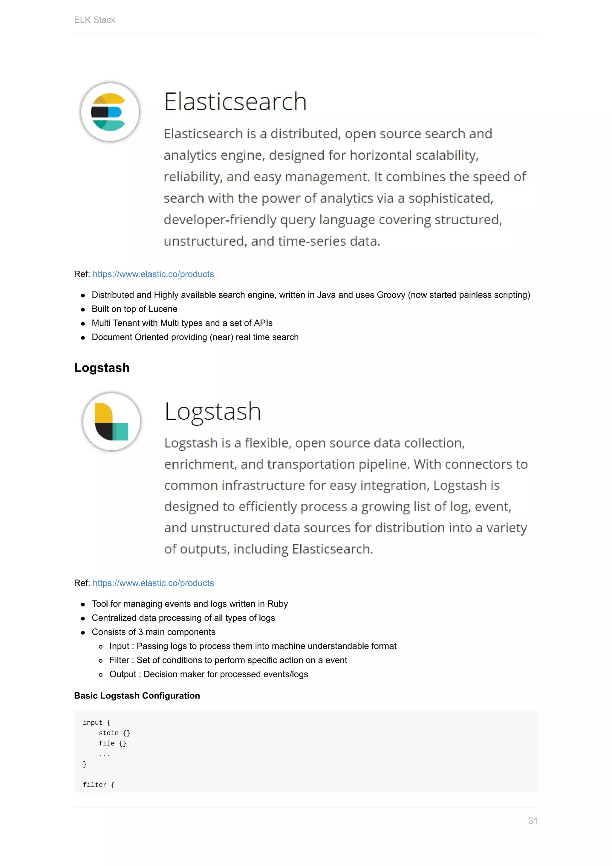 Ref:	https://www.elastic.co/products
Distributed	and	Highly	available	search	engine,	written	in	Java	and	uses	Groovy	(now	started	painless	scripting)
Built	on	top	of	Lucene
Multi	Tenant	with	Multi	types	and	a	set	of	APIs
Document	Oriented	providing	(near)	real	time	search
Logstash
Ref:	https://www.elastic.co/products
Tool	for	managing	events	and	logs	written	in	Ruby
Centralized	data	processing	of	all	types	of	logs
Consists	of	3	main	components
Input	:	Passing	logs	to	process	them	into	machine	understandable	format
Filter	:	Set	of	conditions	to	perform	specific	action	on	a	event
Output	:	Decision	maker	for	processed	events/logs
Basic	Logstash	Configuration
input	{
				stdin	{}
				file	{}
				...
}
filter	{
ELK	Stack
31
 