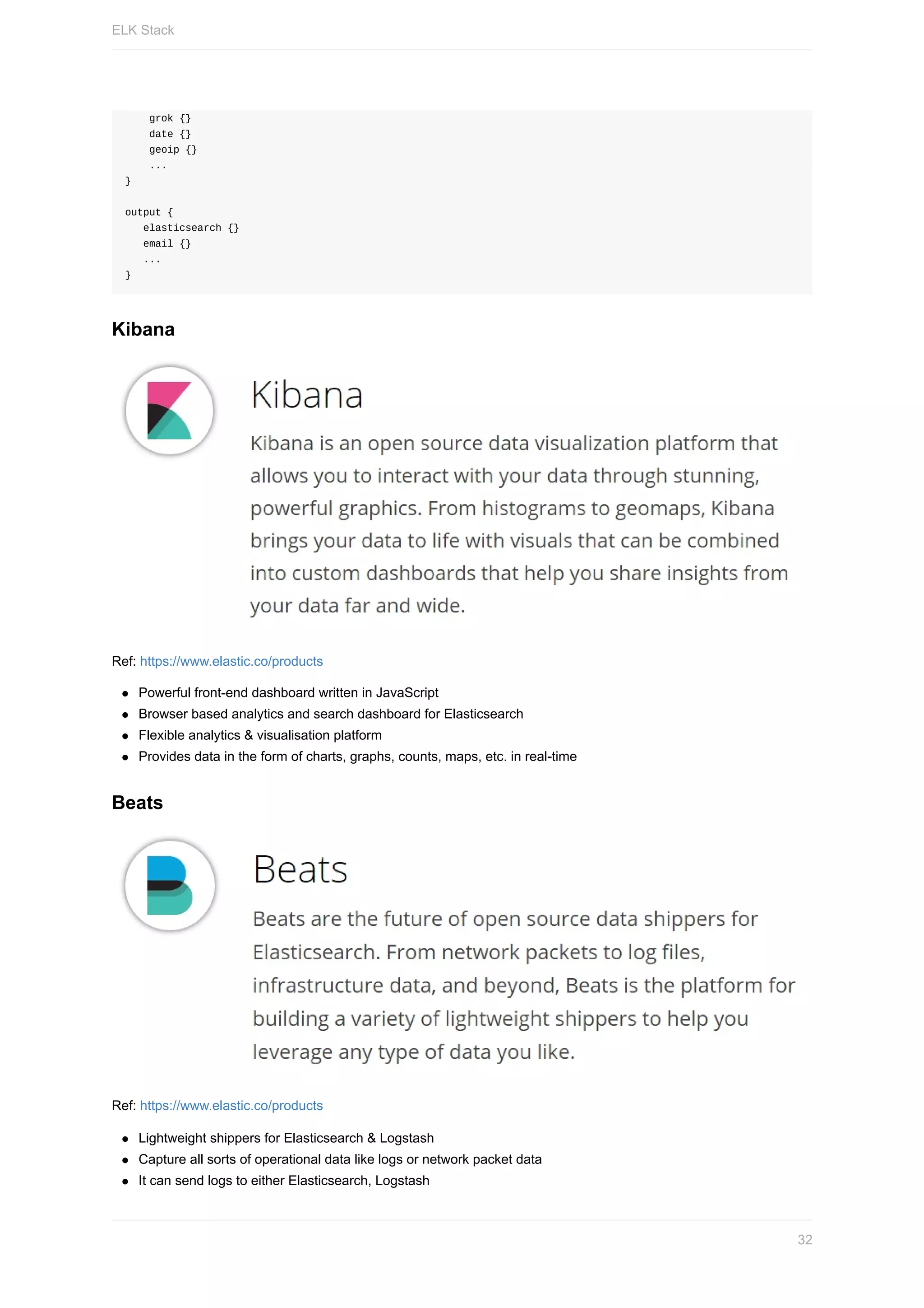 grok	{}
				date	{}
				geoip	{}
				...
}
output	{
			elasticsearch	{}
			email	{}
			...
}
Kibana
Ref:	https://www.elastic.co/products
Powerful	front-end	dashboard	written	in	JavaScript
Browser	based	analytics	and	search	dashboard	for	Elasticsearch
Flexible	analytics	&	visualisation	platform
Provides	data	in	the	form	of	charts,	graphs,	counts,	maps,	etc.	in	real-time
Beats
Ref:	https://www.elastic.co/products
Lightweight	shippers	for	Elasticsearch	&	Logstash
Capture	all	sorts	of	operational	data	like	logs	or	network	packet	data
It	can	send	logs	to	either	Elasticsearch,	Logstash
ELK	Stack
32
 