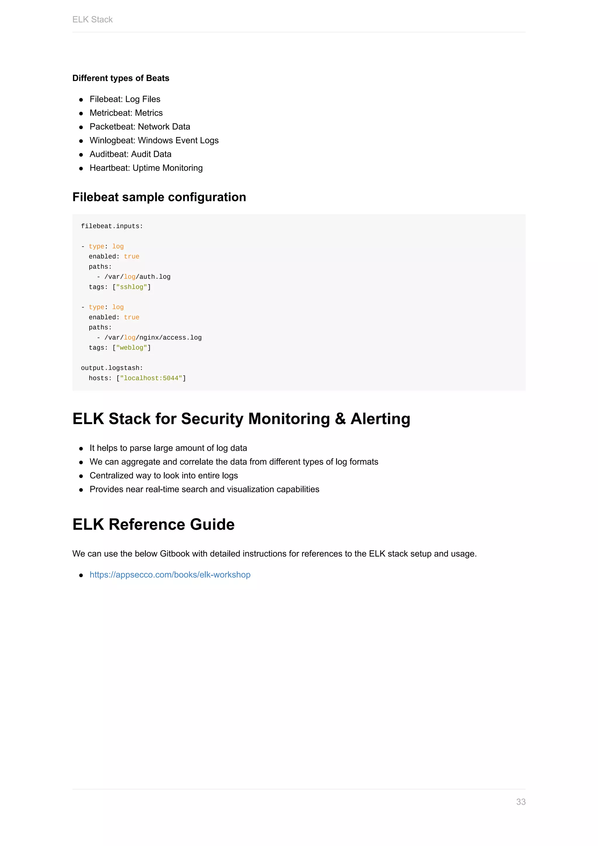 Different	types	of	Beats
Filebeat:	Log	Files
Metricbeat:	Metrics
Packetbeat:	Network	Data
Winlogbeat:	Windows	Event	Logs
Auditbeat:	Audit	Data
Heartbeat:	Uptime	Monitoring
Filebeat	sample	configuration
filebeat.inputs:
-	type:	log
		enabled:	true
		paths:
				-	/var/log/auth.log
		tags:	["sshlog"]
-	type:	log
		enabled:	true
		paths:
				-	/var/log/nginx/access.log
		tags:	["weblog"]
output.logstash:
		hosts:	["localhost:5044"]
ELK	Stack	for	Security	Monitoring	&	Alerting
It	helps	to	parse	large	amount	of	log	data
We	can	aggregate	and	correlate	the	data	from	different	types	of	log	formats
Centralized	way	to	look	into	entire	logs
Provides	near	real-time	search	and	visualization	capabilities
ELK	Reference	Guide
We	can	use	the	below	Gitbook	with	detailed	instructions	for	references	to	the	ELK	stack	setup	and	usage.
https://appsecco.com/books/elk-workshop
ELK	Stack
33
 