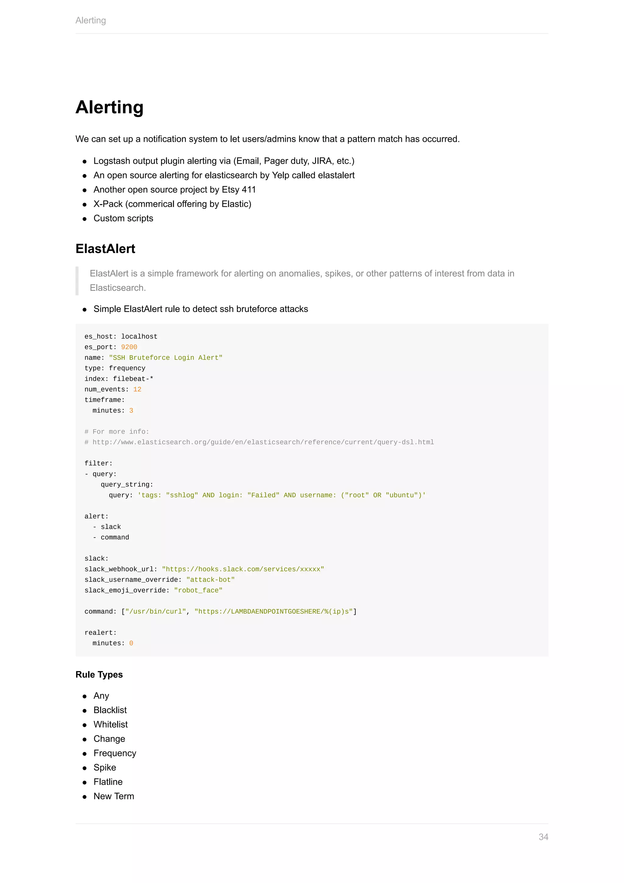 Alerting
We	can	set	up	a	notification	system	to	let	users/admins	know	that	a	pattern	match	has	occurred.
Logstash	output	plugin	alerting	via	(Email,	Pager	duty,	JIRA,	etc.)
An	open	source	alerting	for	elasticsearch	by	Yelp	called	elastalert
Another	open	source	project	by	Etsy	411
X-Pack	(commerical	offering	by	Elastic)
Custom	scripts
ElastAlert
ElastAlert	is	a	simple	framework	for	alerting	on	anomalies,	spikes,	or	other	patterns	of	interest	from	data	in
Elasticsearch.
Simple	ElastAlert	rule	to	detect	ssh	bruteforce	attacks
es_host:	localhost
es_port:	9200
name:	"SSH	Bruteforce	Login	Alert"
type:	frequency
index:	filebeat-*
num_events:	12
timeframe:
		minutes:	3
#	For	more	info:	
#	http://www.elasticsearch.org/guide/en/elasticsearch/reference/current/query-dsl.html
filter:
-	query:
				query_string:
						query:	'tags:	"sshlog"	AND	login:	"Failed"	AND	username:	("root"	OR	"ubuntu")'
alert:
		-	slack
		-	command
slack:
slack_webhook_url:	"https://hooks.slack.com/services/xxxxx"
slack_username_override:	"attack-bot"
slack_emoji_override:	"robot_face"
command:	["/usr/bin/curl",	"https://LAMBDAENDPOINTGOESHERE/%(ip)s"]
realert:
		minutes:	0
Rule	Types
Any
Blacklist
Whitelist
Change
Frequency
Spike
Flatline
New	Term
Alerting
34
 
