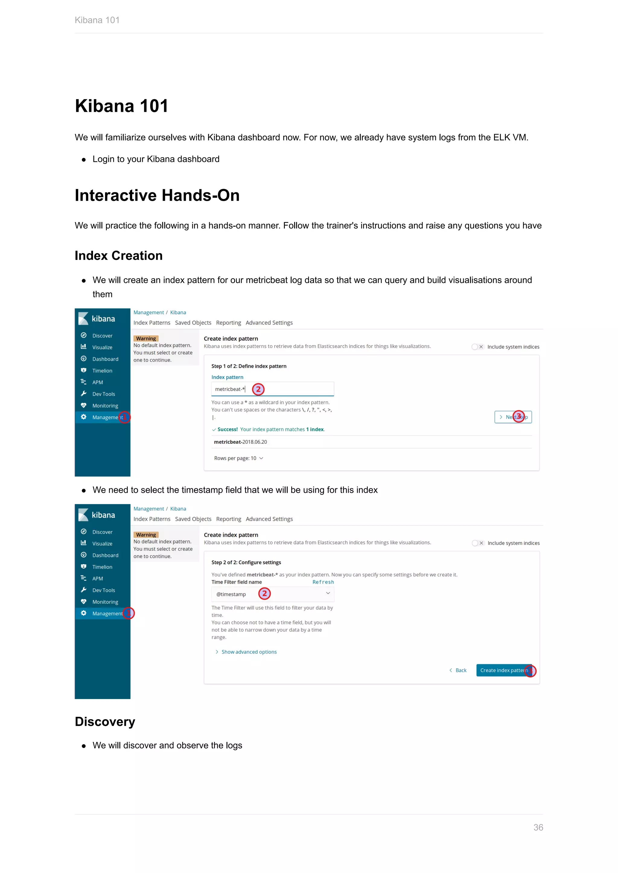 Kibana	101
We	will	familiarize	ourselves	with	Kibana	dashboard	now.	For	now,	we	already	have	system	logs	from	the	ELK	VM.
Login	to	your	Kibana	dashboard
Interactive	Hands-On
We	will	practice	the	following	in	a	hands-on	manner.	Follow	the	trainer's	instructions	and	raise	any	questions	you	have
Index	Creation
We	will	create	an	index	pattern	for	our	metricbeat	log	data	so	that	we	can	query	and	build	visualisations	around
them
We	need	to	select	the	timestamp	field	that	we	will	be	using	for	this	index
Discovery
We	will	discover	and	observe	the	logs
Kibana	101
36
 
