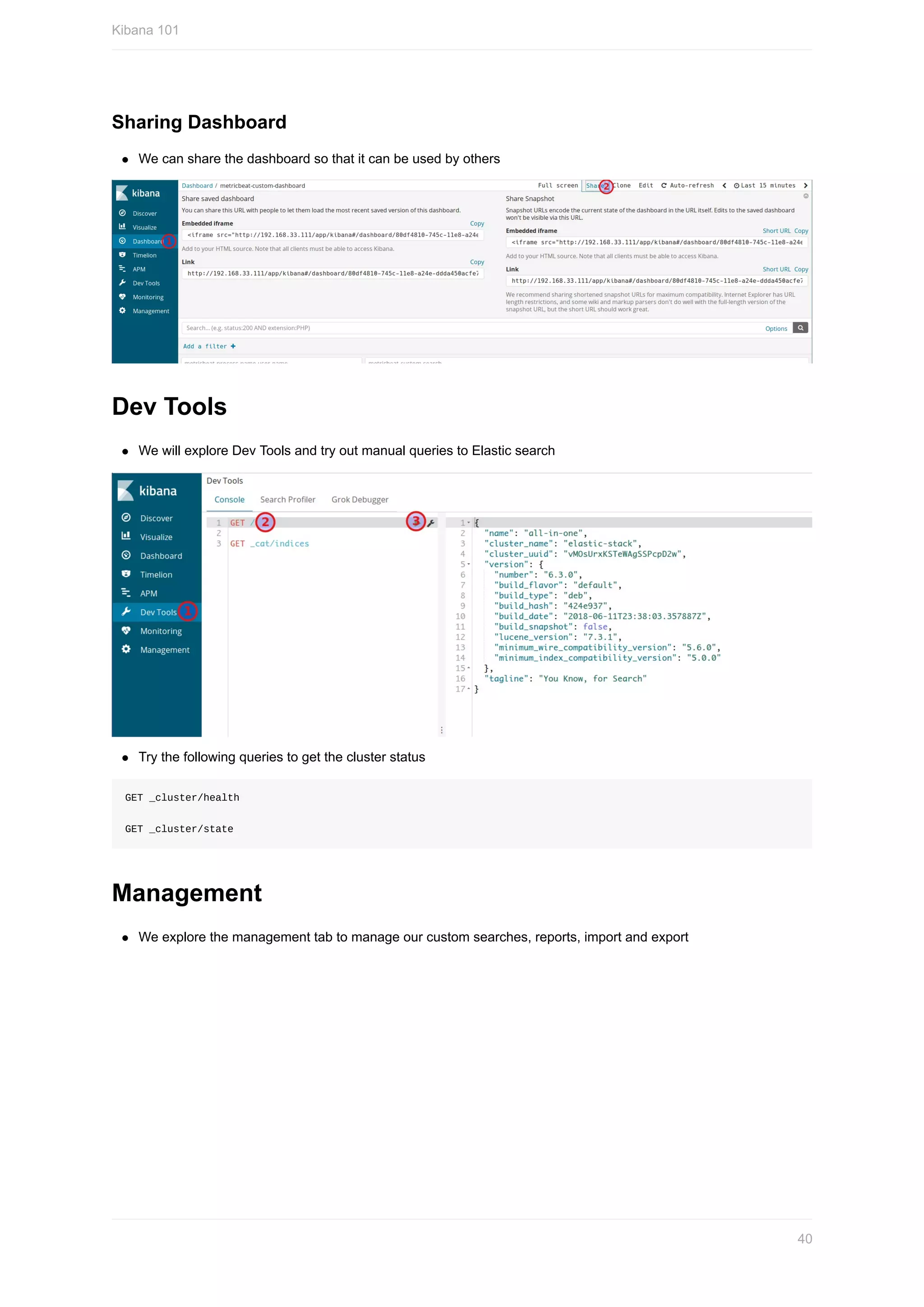 Sharing	Dashboard
We	can	share	the	dashboard	so	that	it	can	be	used	by	others
Dev	Tools
We	will	explore	Dev	Tools	and	try	out	manual	queries	to	Elastic	search
Try	the	following	queries	to	get	the	cluster	status
GET	_cluster/health
GET	_cluster/state
Management
We	explore	the	management	tab	to	manage	our	custom	searches,	reports,	import	and	export
Kibana	101
40
 