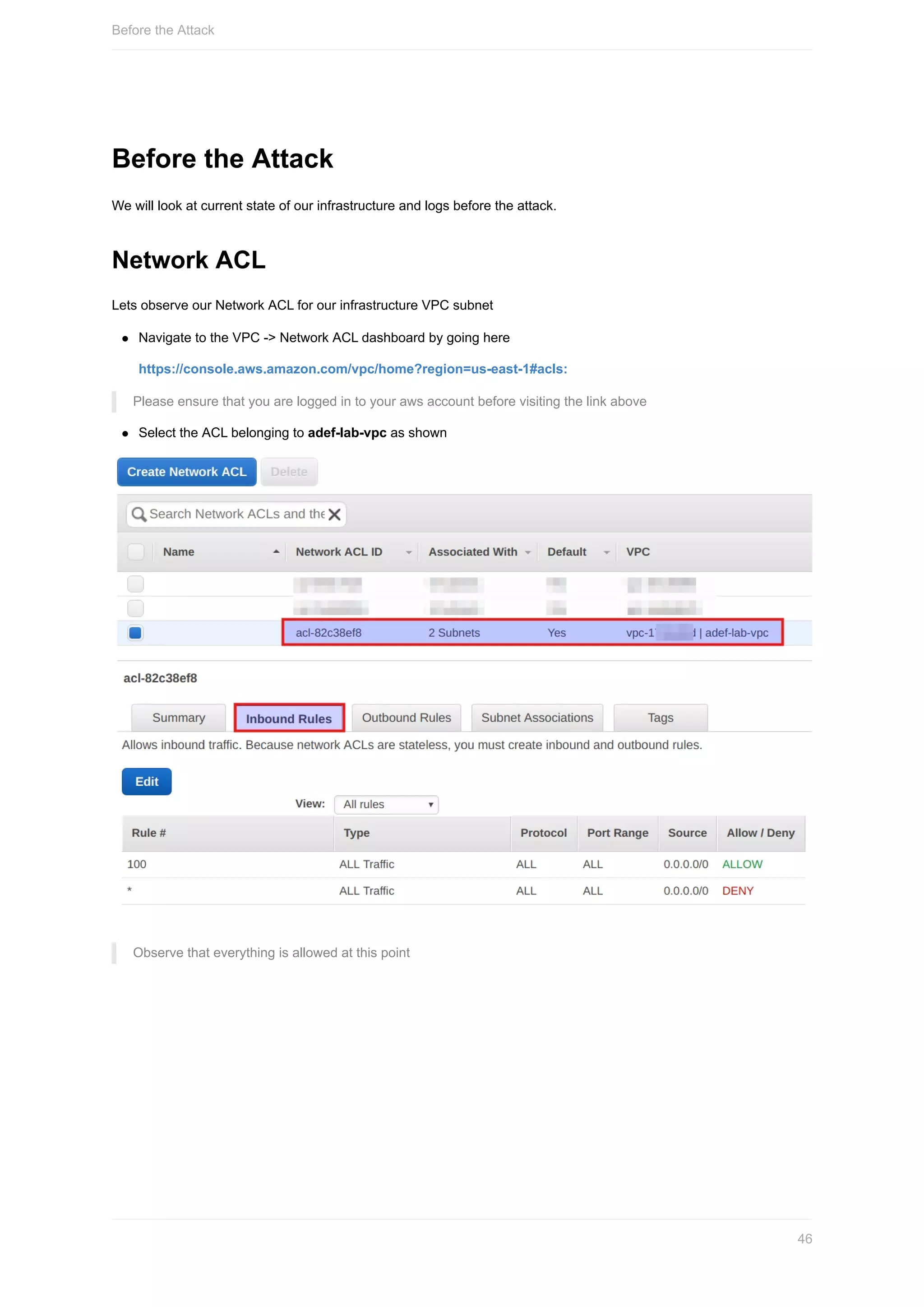 Before	the	Attack
We	will	look	at	current	state	of	our	infrastructure	and	logs	before	the	attack.
Network	ACL
Lets	observe	our	Network	ACL	for	our	infrastructure	VPC	subnet
Navigate	to	the	VPC	->	Network	ACL	dashboard	by	going	here
https://console.aws.amazon.com/vpc/home?region=us-east-1#acls:
Please	ensure	that	you	are	logged	in	to	your	aws	account	before	visiting	the	link	above
Select	the	ACL	belonging	to	adef-lab-vpc	as	shown
Observe	that	everything	is	allowed	at	this	point
Before	the	Attack
46
 