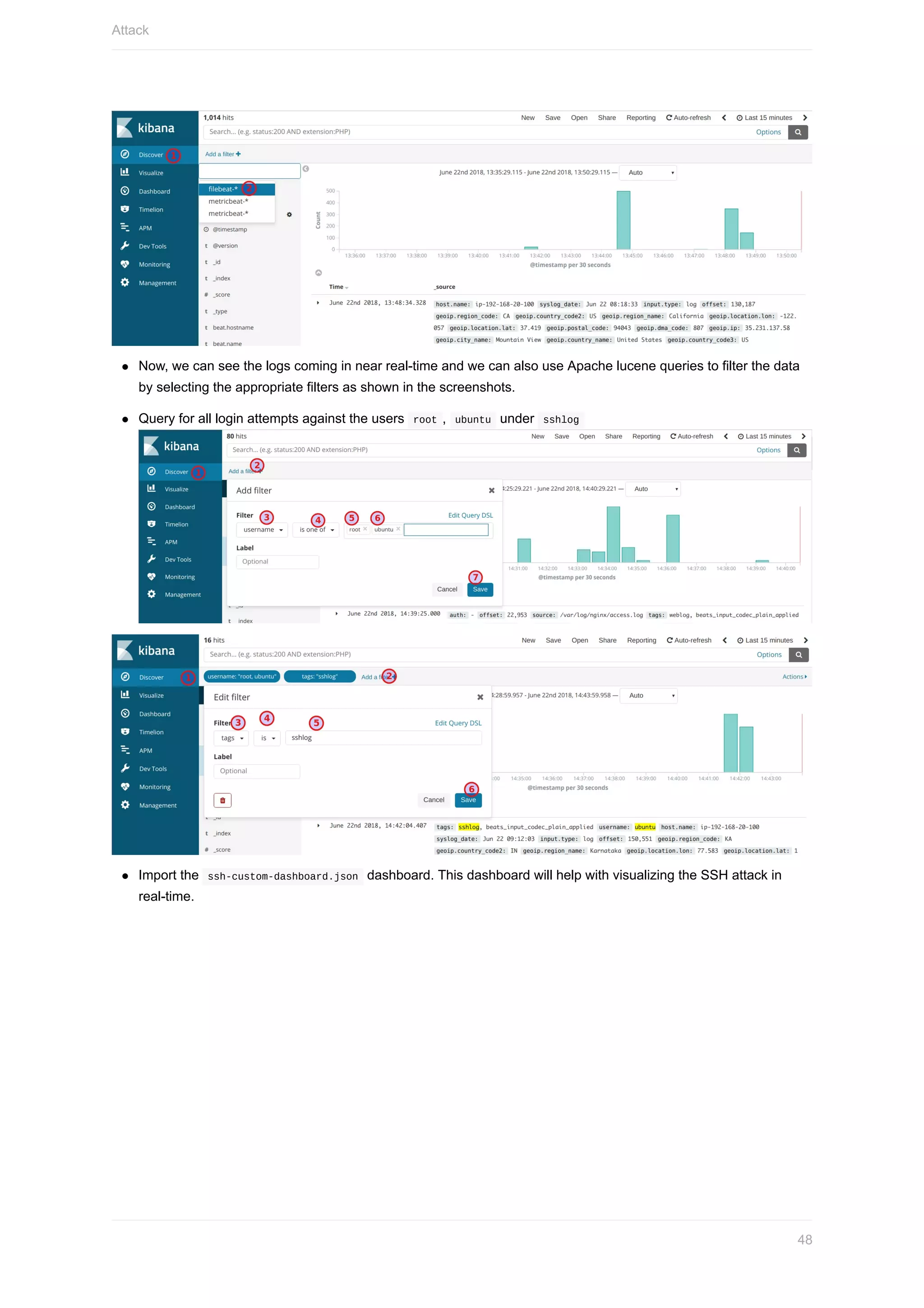 Now,	we	can	see	the	logs	coming	in	near	real-time	and	we	can	also	use	Apache	lucene	queries	to	filter	the	data
by	selecting	the	appropriate	filters	as	shown	in	the	screenshots.
Query	for	all	login	attempts	against	the	users		root	,		ubuntu		under		sshlog		
Import	the		ssh-custom-dashboard.json		dashboard.	This	dashboard	will	help	with	visualizing	the	SSH	attack	in
real-time.
Attack
48
 