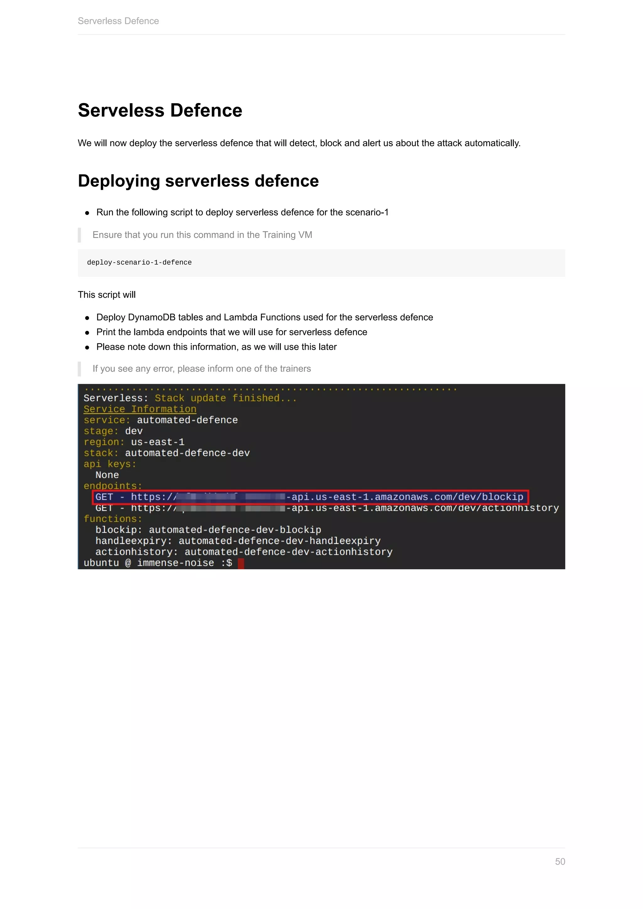 Serveless	Defence
We	will	now	deploy	the	serverless	defence	that	will	detect,	block	and	alert	us	about	the	attack	automatically.
Deploying	serverless	defence
Run	the	following	script	to	deploy	serverless	defence	for	the	scenario-1
Ensure	that	you	run	this	command	in	the	Training	VM
deploy-scenario-1-defence
This	script	will
Deploy	DynamoDB	tables	and	Lambda	Functions	used	for	the	serverless	defence
Print	the	lambda	endpoints	that	we	will	use	for	serverless	defence
Please	note	down	this	information,	as	we	will	use	this	later
If	you	see	any	error,	please	inform	one	of	the	trainers
Serverless	Defence
50
 