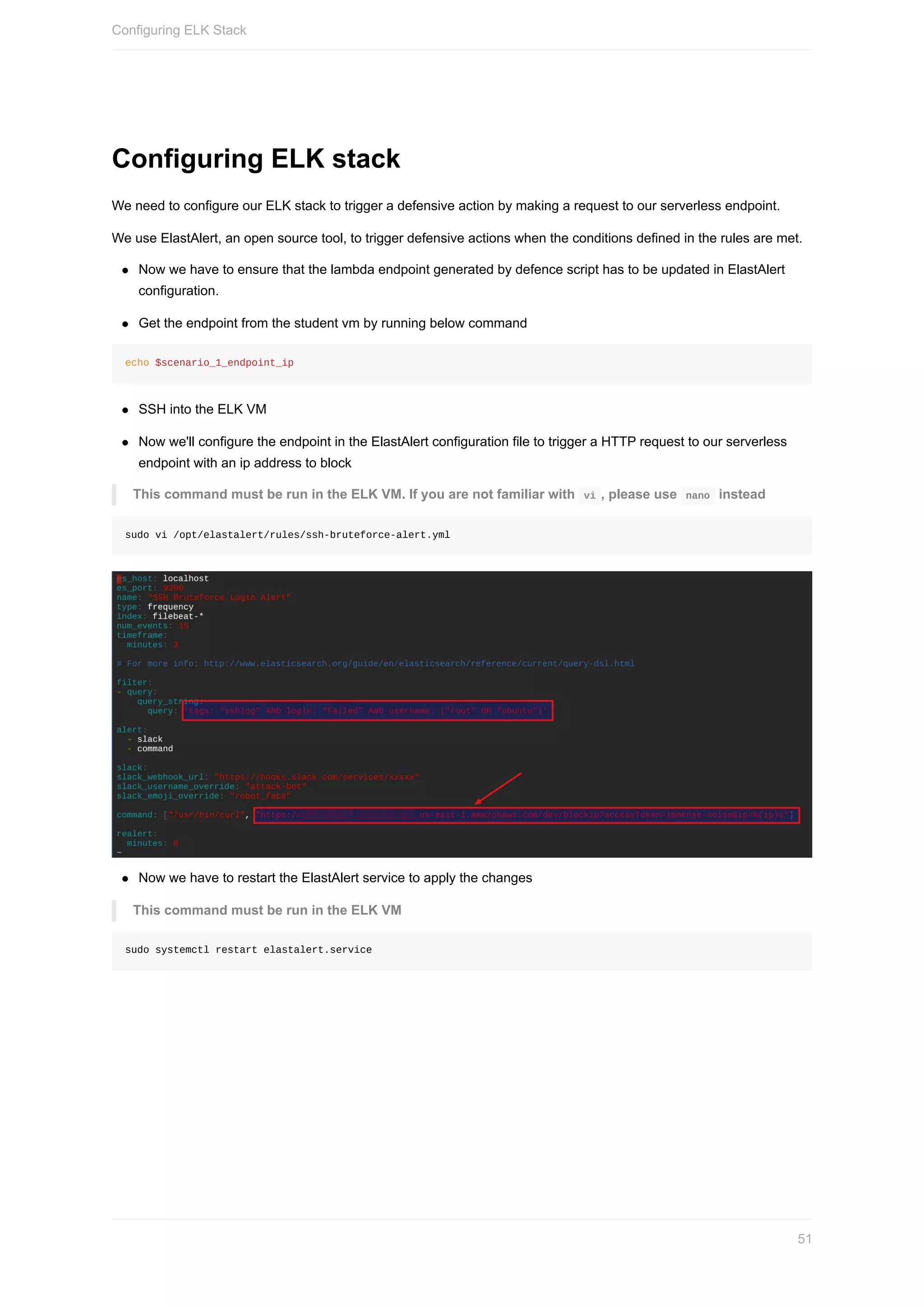 Configuring	ELK	stack
We	need	to	configure	our	ELK	stack	to	trigger	a	defensive	action	by	making	a	request	to	our	serverless	endpoint.
We	use	ElastAlert,	an	open	source	tool,	to	trigger	defensive	actions	when	the	conditions	defined	in	the	rules	are	met.
Now	we	have	to	ensure	that	the	lambda	endpoint	generated	by	defence	script	has	to	be	updated	in	ElastAlert
configuration.
Get	the	endpoint	from	the	student	vm	by	running	below	command
echo	$scenario_1_endpoint_ip
SSH	into	the	ELK	VM
Now	we'll	configure	the	endpoint	in	the	ElastAlert	configuration	file	to	trigger	a	HTTP	request	to	our	serverless
endpoint	with	an	ip	address	to	block
This	command	must	be	run	in	the	ELK	VM.	If	you	are	not	familiar	with		vi	,	please	use		nano		instead
sudo	vi	/opt/elastalert/rules/ssh-bruteforce-alert.yml
Now	we	have	to	restart	the	ElastAlert	service	to	apply	the	changes
This	command	must	be	run	in	the	ELK	VM
sudo	systemctl	restart	elastalert.service
Configuring	ELK	Stack
51
 