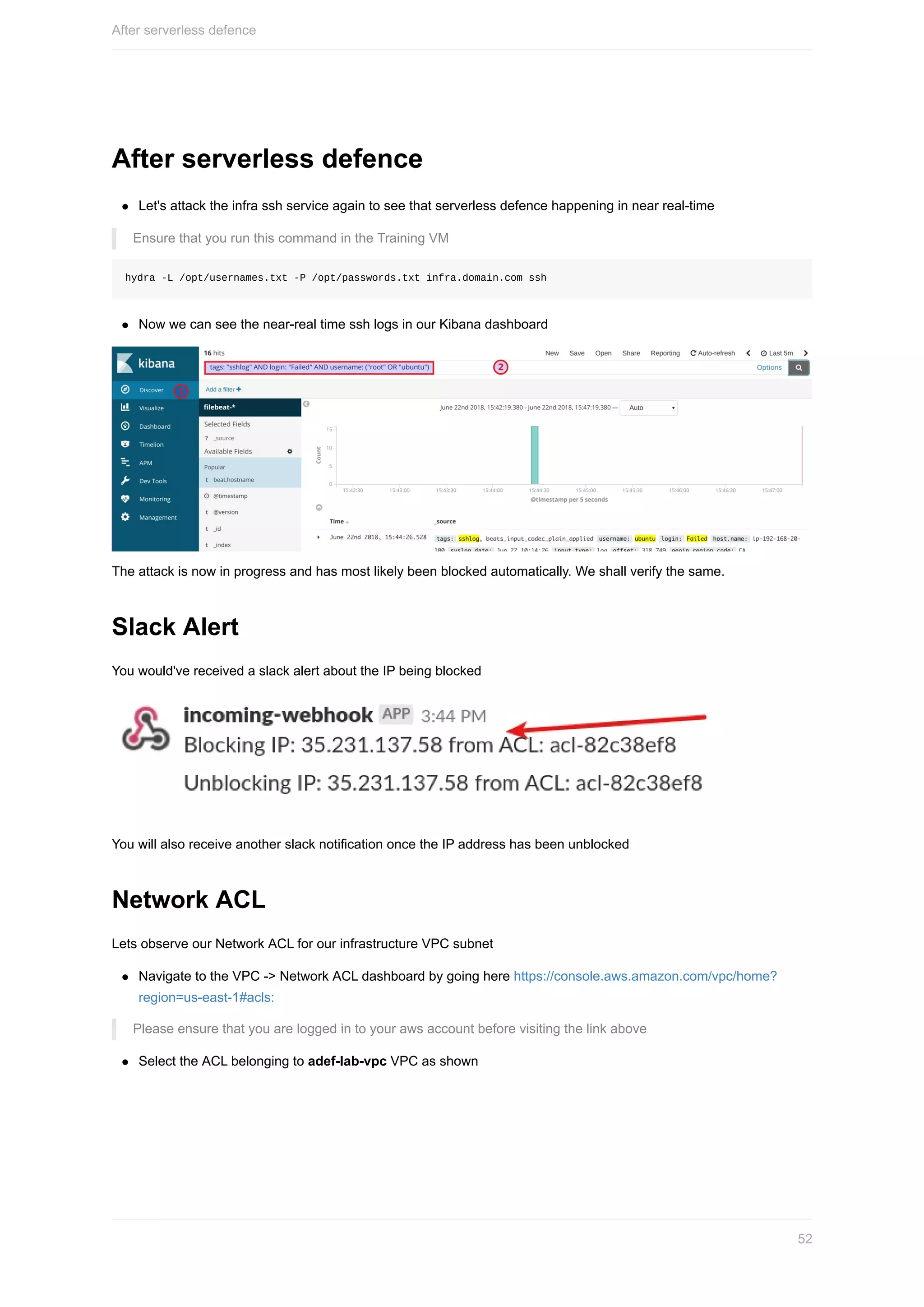 After	serverless	defence
Let's	attack	the	infra	ssh	service	again	to	see	that	serverless	defence	happening	in	near	real-time
Ensure	that	you	run	this	command	in	the	Training	VM
hydra	-L	/opt/usernames.txt	-P	/opt/passwords.txt	infra.domain.com	ssh
Now	we	can	see	the	near-real	time	ssh	logs	in	our	Kibana	dashboard
The	attack	is	now	in	progress	and	has	most	likely	been	blocked	automatically.	We	shall	verify	the	same.
Slack	Alert
You	would've	received	a	slack	alert	about	the	IP	being	blocked
You	will	also	receive	another	slack	notification	once	the	IP	address	has	been	unblocked
Network	ACL
Lets	observe	our	Network	ACL	for	our	infrastructure	VPC	subnet
Navigate	to	the	VPC	->	Network	ACL	dashboard	by	going	here	https://console.aws.amazon.com/vpc/home?
region=us-east-1#acls:
Please	ensure	that	you	are	logged	in	to	your	aws	account	before	visiting	the	link	above
Select	the	ACL	belonging	to	adef-lab-vpc	VPC	as	shown
After	serverless	defence
52
 