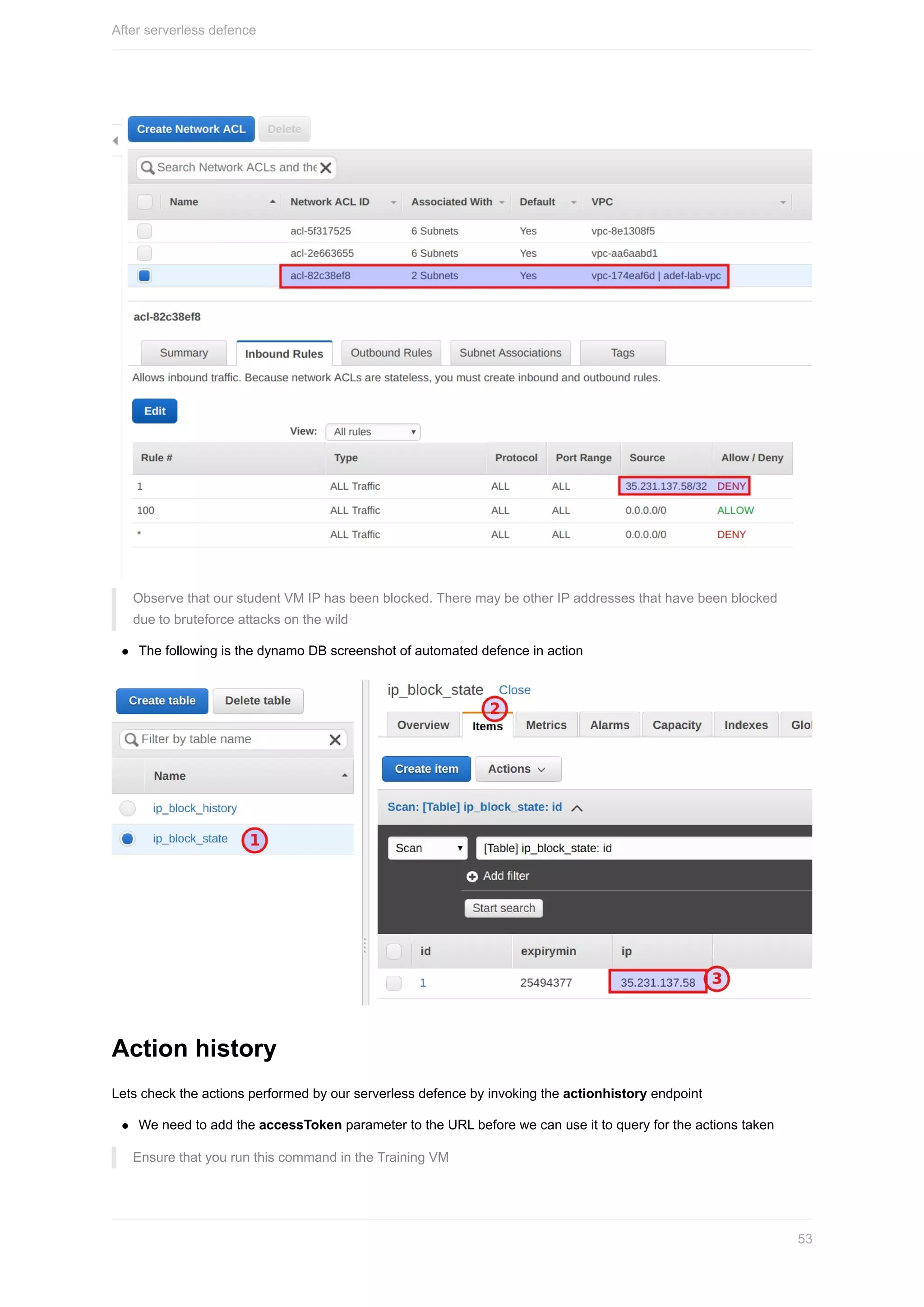 Observe	that	our	student	VM	IP	has	been	blocked.	There	may	be	other	IP	addresses	that	have	been	blocked
due	to	bruteforce	attacks	on	the	wild
The	following	is	the	dynamo	DB	screenshot	of	automated	defence	in	action
Action	history
Lets	check	the	actions	performed	by	our	serverless	defence	by	invoking	the	actionhistory	endpoint
We	need	to	add	the	accessToken	parameter	to	the	URL	before	we	can	use	it	to	query	for	the	actions	taken
Ensure	that	you	run	this	command	in	the	Training	VM
After	serverless	defence
53
 