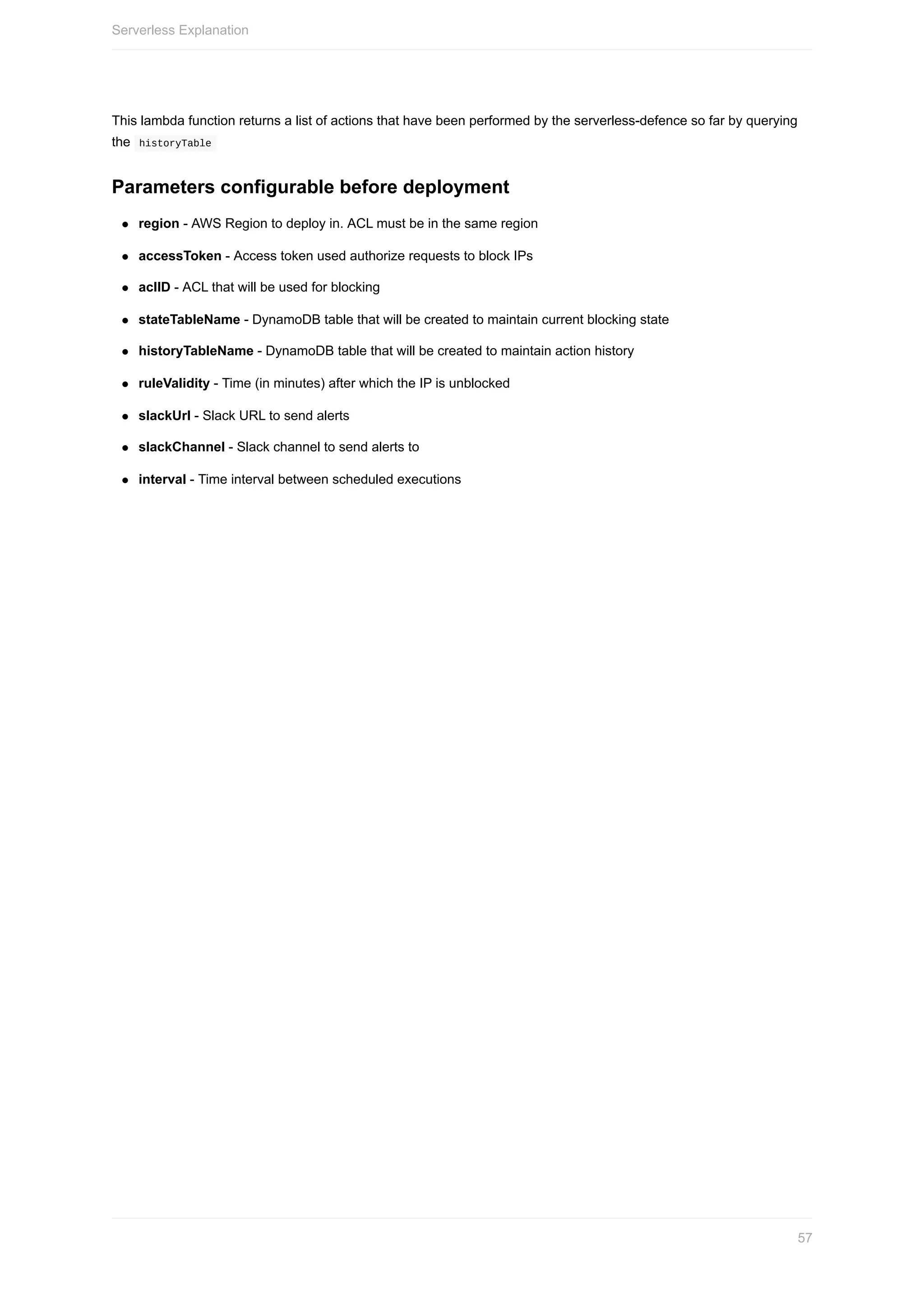 This	lambda	function	returns	a	list	of	actions	that	have	been	performed	by	the	serverless-defence	so	far	by	querying
the		historyTable	
Parameters	configurable	before	deployment
region	-	AWS	Region	to	deploy	in.	ACL	must	be	in	the	same	region
accessToken	-	Access	token	used	authorize	requests	to	block	IPs
aclID	-	ACL	that	will	be	used	for	blocking
stateTableName	-	DynamoDB	table	that	will	be	created	to	maintain	current	blocking	state
historyTableName	-	DynamoDB	table	that	will	be	created	to	maintain	action	history
ruleValidity	-	Time	(in	minutes)	after	which	the	IP	is	unblocked
slackUrl	-	Slack	URL	to	send	alerts
slackChannel	-	Slack	channel	to	send	alerts	to
interval	-	Time	interval	between	scheduled	executions
Serverless	Explanation
57
 