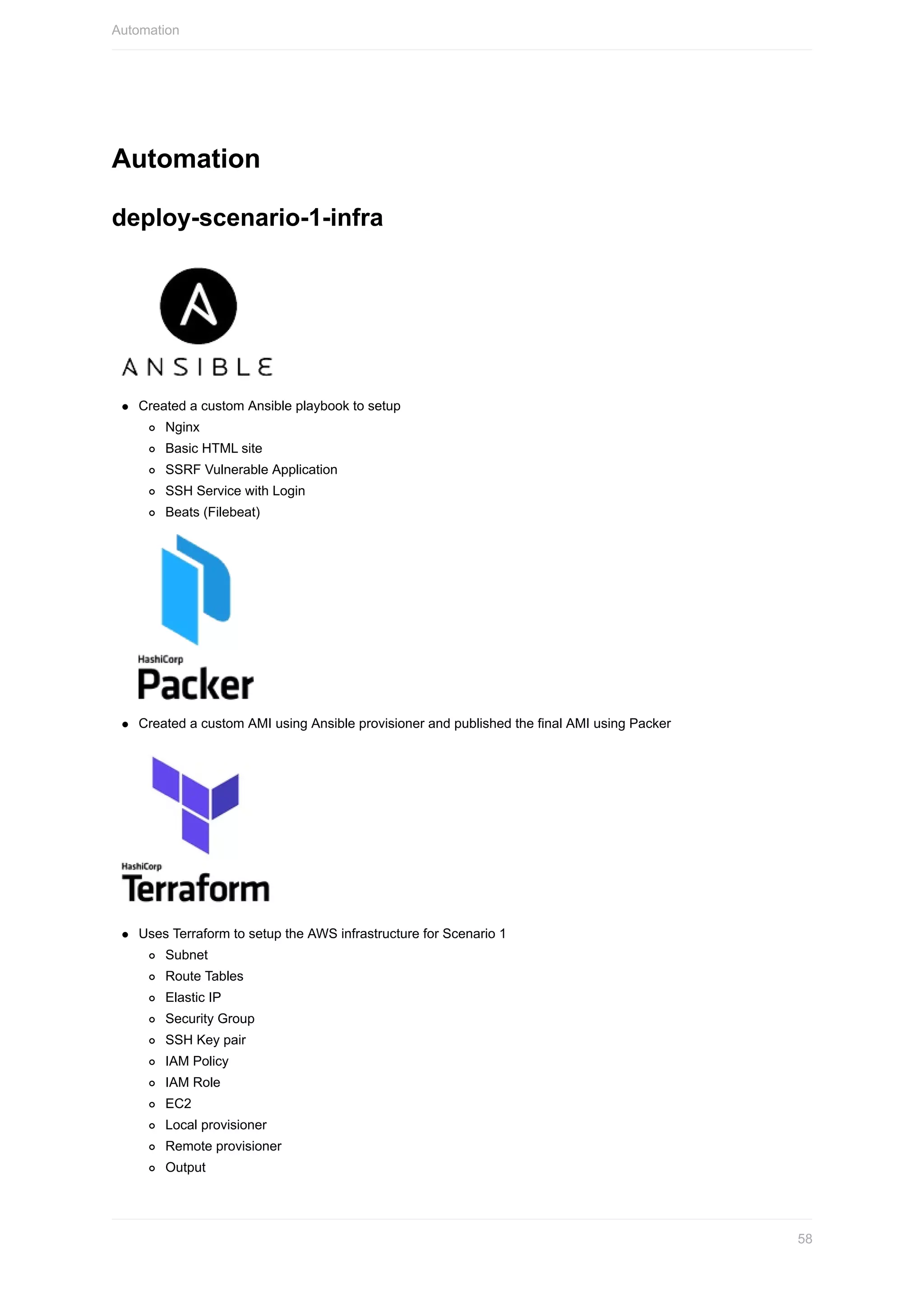 Automation
deploy-scenario-1-infra
Created	a	custom	Ansible	playbook	to	setup
Nginx
Basic	HTML	site
SSRF	Vulnerable	Application
SSH	Service	with	Login
Beats	(Filebeat)
Created	a	custom	AMI	using	Ansible	provisioner	and	published	the	final	AMI	using	Packer
Uses	Terraform	to	setup	the	AWS	infrastructure	for	Scenario	1
Subnet
Route	Tables
Elastic	IP
Security	Group
SSH	Key	pair
IAM	Policy
IAM	Role
EC2
Local	provisioner
Remote	provisioner
Output
Automation
58
 