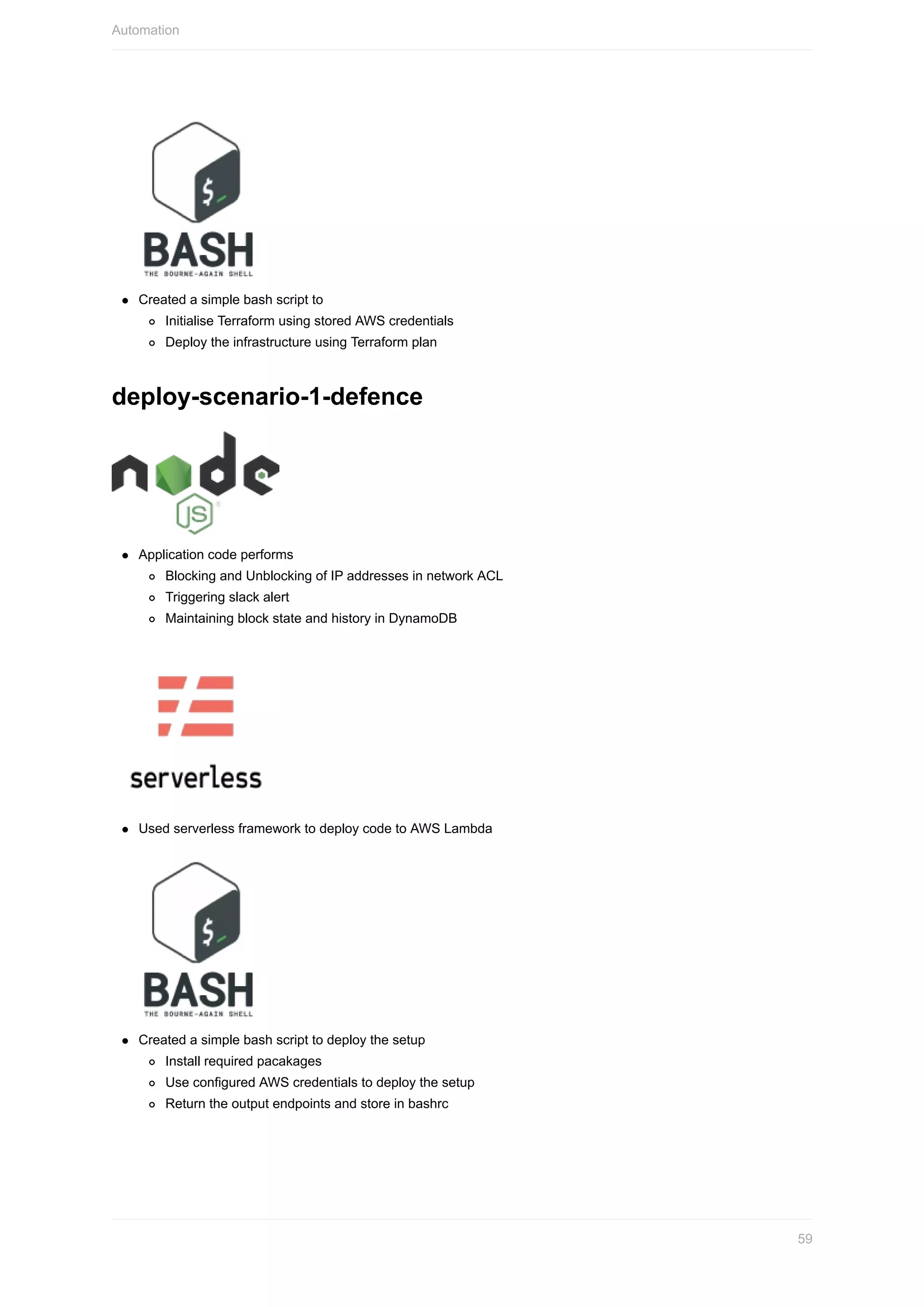 Created	a	simple	bash	script	to
Initialise	Terraform	using	stored	AWS	credentials
Deploy	the	infrastructure	using	Terraform	plan
deploy-scenario-1-defence
Application	code	performs
Blocking	and	Unblocking	of	IP	addresses	in	network	ACL
Triggering	slack	alert
Maintaining	block	state	and	history	in	DynamoDB
Used	serverless	framework	to	deploy	code	to	AWS	Lambda
Created	a	simple	bash	script	to	deploy	the	setup
Install	required	pacakages
Use	configured	AWS	credentials	to	deploy	the	setup
Return	the	output	endpoints	and	store	in	bashrc
Automation
59
 