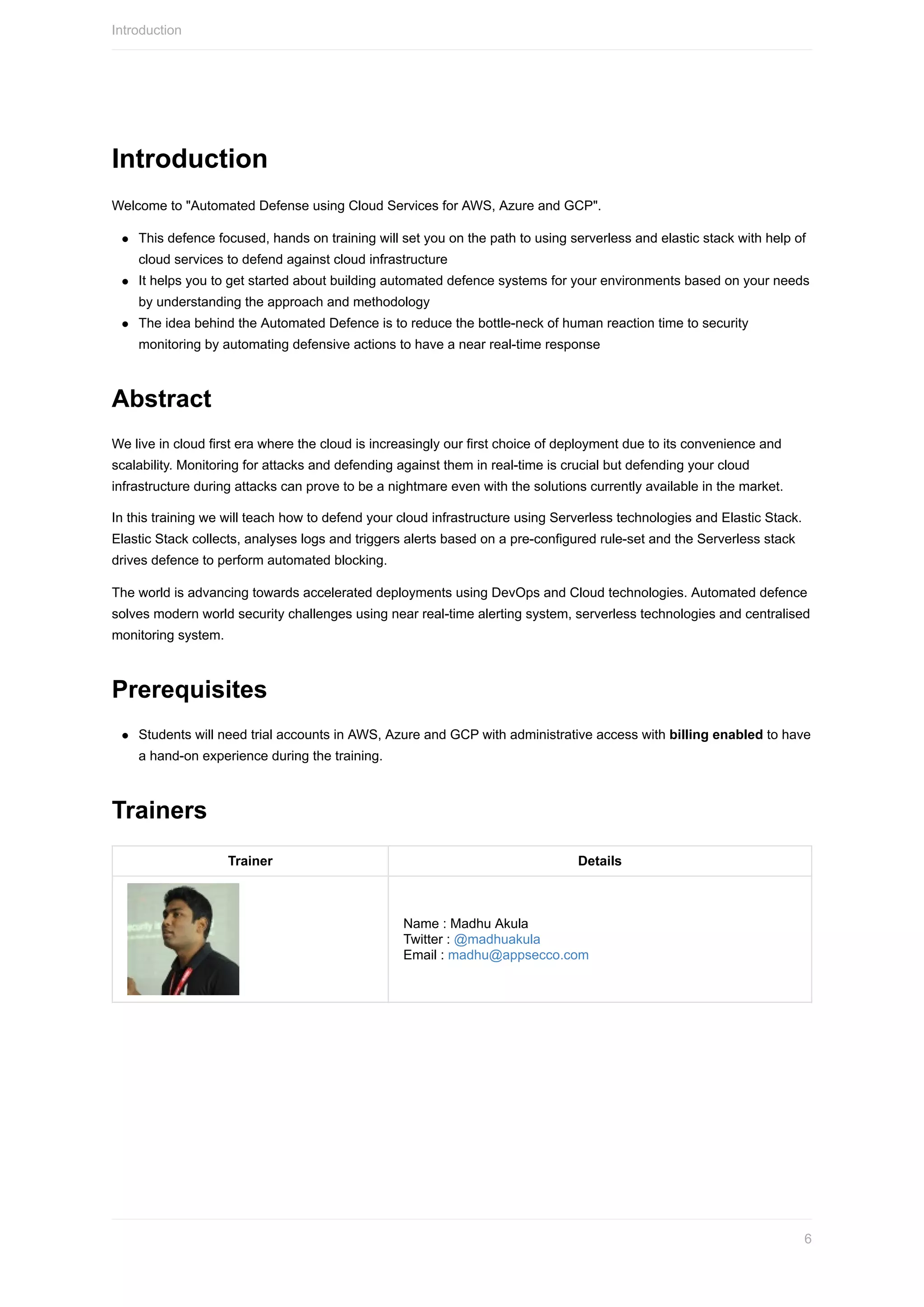 Introduction
Welcome	to	"Automated	Defense	using	Cloud	Services	for	AWS,	Azure	and	GCP".
This	defence	focused,	hands	on	training	will	set	you	on	the	path	to	using	serverless	and	elastic	stack	with	help	of
cloud	services	to	defend	against	cloud	infrastructure
It	helps	you	to	get	started	about	building	automated	defence	systems	for	your	environments	based	on	your	needs
by	understanding	the	approach	and	methodology
The	idea	behind	the	Automated	Defence	is	to	reduce	the	bottle-neck	of	human	reaction	time	to	security
monitoring	by	automating	defensive	actions	to	have	a	near	real-time	response
Abstract
We	live	in	cloud	first	era	where	the	cloud	is	increasingly	our	first	choice	of	deployment	due	to	its	convenience	and
scalability.	Monitoring	for	attacks	and	defending	against	them	in	real-time	is	crucial	but	defending	your	cloud
infrastructure	during	attacks	can	prove	to	be	a	nightmare	even	with	the	solutions	currently	available	in	the	market.
In	this	training	we	will	teach	how	to	defend	your	cloud	infrastructure	using	Serverless	technologies	and	Elastic	Stack.
Elastic	Stack	collects,	analyses	logs	and	triggers	alerts	based	on	a	pre-configured	rule-set	and	the	Serverless	stack
drives	defence	to	perform	automated	blocking.
The	world	is	advancing	towards	accelerated	deployments	using	DevOps	and	Cloud	technologies.	Automated	defence
solves	modern	world	security	challenges	using	near	real-time	alerting	system,	serverless	technologies	and	centralised
monitoring	system.
Prerequisites
Students	will	need	trial	accounts	in	AWS,	Azure	and	GCP	with	administrative	access	with	billing	enabled	to	have
a	hand-on	experience	during	the	training.
Trainers
Trainer Details
Name	:	Madhu	Akula	
Twitter	:	@madhuakula	
Email	:	madhu@appsecco.com
Introduction
6
 